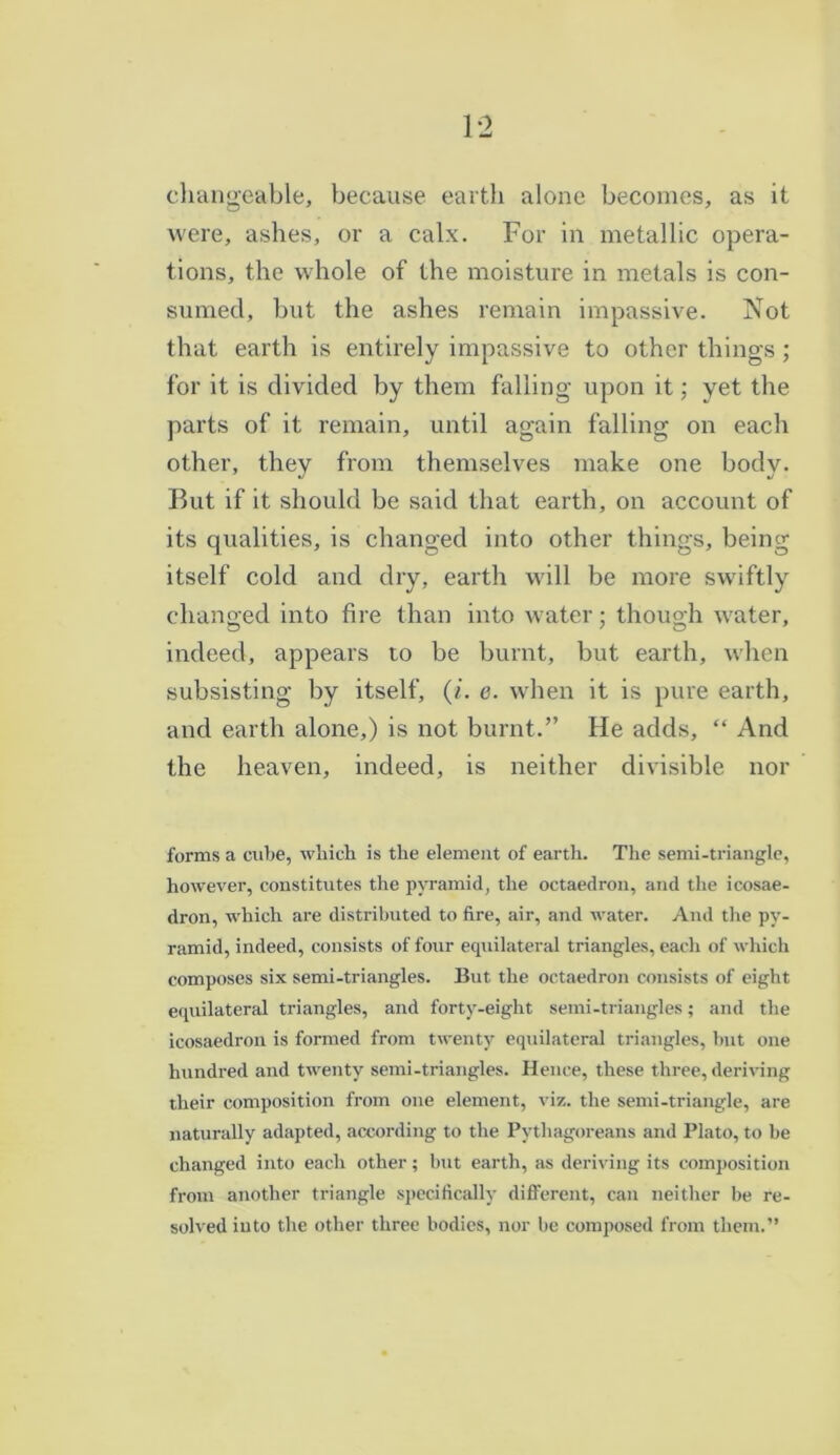changeable, because earth alone becomes, as it were, ashes, or a calx. For in metallic opera- tions, the whole of the moisture in metals is con- sumed, but the ashes remain impassive. Not that earth is entirely impassive to other things; for it is divided by them falling upon it; yet the parts of it remain, until again falling on each other, they from themselves make one body. But if it should be said that earth, on account of its qualities, is changed into other things, being itself cold and dry, earth will be more swiftly changed into fire than into water; though water, indeed, appears to be burnt, but earth, when subsisting by itself, (/’. e. when it is pure earth, and earth alone,) is not burnt.” He adds, “ And the heaven, indeed, is neither divisible nor forms a cube, which is the element of earth. The semi-triangle, however, constitutes the pyramid, the octaedron, and the icosae- dron, which are distributed to fire, air, and water. And the py- ramid, indeed, consists of four equilateral triangles, each of which composes six semi-triangles. But the octaedron consists of eight equilateral triangles, and forty-eight semi-triangles; and the icosaedron is formed from twenty equilateral triangles, but one hundred and twenty semi-triangles. Hence, these three, deriving their composition from one element, viz. the semi-triangle, are naturally adapted, according to the Pythagoreans and Plato, to be changed into each other; but earth, as deriving its composition from another triangle specifically different, can neither be re- solved into the other three bodies, nor be composed from them.”