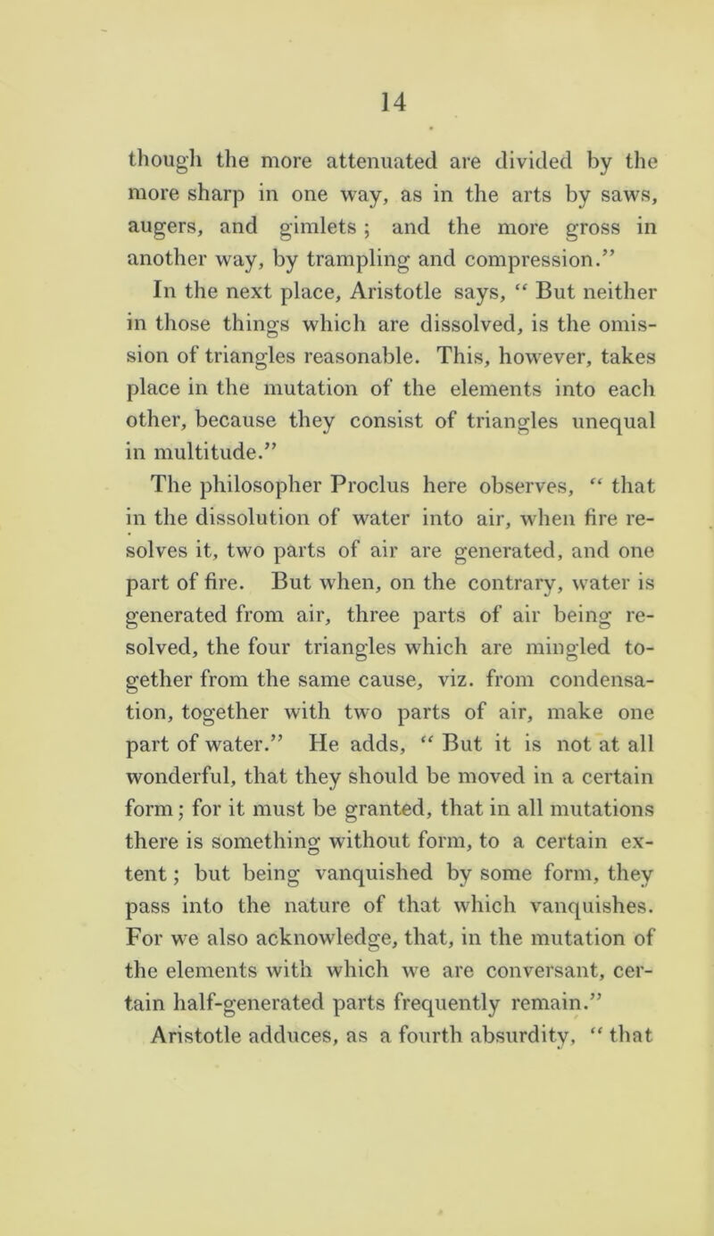 though the more attenuated are divided by the more sharp in one way, as in the arts by saws, augers, and gimlets; and the more gross in another way, by trampling and compression.” In the next place, Aristotle says, “ But neither in those things which are dissolved, is the omis- sion of triangles reasonable. This, however, takes place in the mutation of the elements into each other, because they consist of triangles unequal in multitude.” The philosopher Proclus here observes, “ that in the dissolution of water into air, when fire re- solves it, two parts of air are generated, and one part of fire. But Avhen, on the contrary, water is generated from air, three parts of air being re- solved, the four triangles which are mingled to- gether from the same cause, viz. from condensa- tion, together with two parts of air, make one part of water.” He adds, “ But it is not at all wonderful, that they should be moved in a certain form; for it must be granted, that in all mutations there is something without form, to a certain ex- tent ; but being vanquished by some form, they pass into the nature of that which vanquishes. For we also acknowledge, that, in the mutation of the elements with which wre are conversant, cer- tain half-generated parts frequently remain.” Aristotle adduces, as a fourth absurdity, “ that
