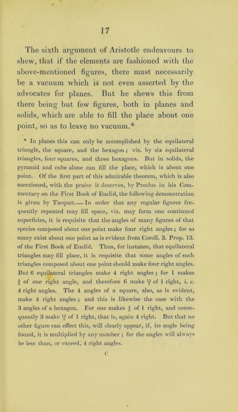 The sixth argument of Aristotle endeavours to shew, that if the elements are fashioned with the above-mentioned figures, there must necessarily be a vacuum which is not even asserted by the advocates for planes. But he shews this from there being but few figures, both in planes and solids, which are able to fill the place about one point, so as to leave no vacuum.* * In planes this can only be accomplished by the equilateral triangle, the square, and the hexagon; viz. by six equilateral triangles, four squares, and three hexagons. But in solids, the pyramid and cube alone can fill the place, which is about one point. Of the first part of this admirable theorem, which is also mentioned, with the praise it deserves, by Proclus in his Com- mentary on the First Book of Euclid, the following demonstration is given by Tacquet In order that any regular figures fre- quently repeated may fill space, viz. may form one continued superficies, it is requisite that the angles of many figures of that species composed about one point make four right angles ; for so many exist about one point as is evident from Coroll. 3. Prop. 13. of the First Book of Euclid. Thus, for instance, that equilateral triangles may fill place, it is requisite that some angles of such triangles composed about one point should make four right angles. But G equilateral triangles make 4 right angles ; for 1 makes § of one right angle, and therefore 6 make of 1 right, i. e. 4 right angles. The 4 angles of a square, also, as is evident, make 4 right angles ; and this is likewise the case with the 3 angles of a hexagon. For one makes ^ of 1 right, and conse- quently 3 make '32 of 1 right, that is, again 4 right. But that no other figure can effect this, will clearly appear, if, its angle being found, it is multiplied by any number ; for the angles will always be less than, or exceed, 4 right angles. C