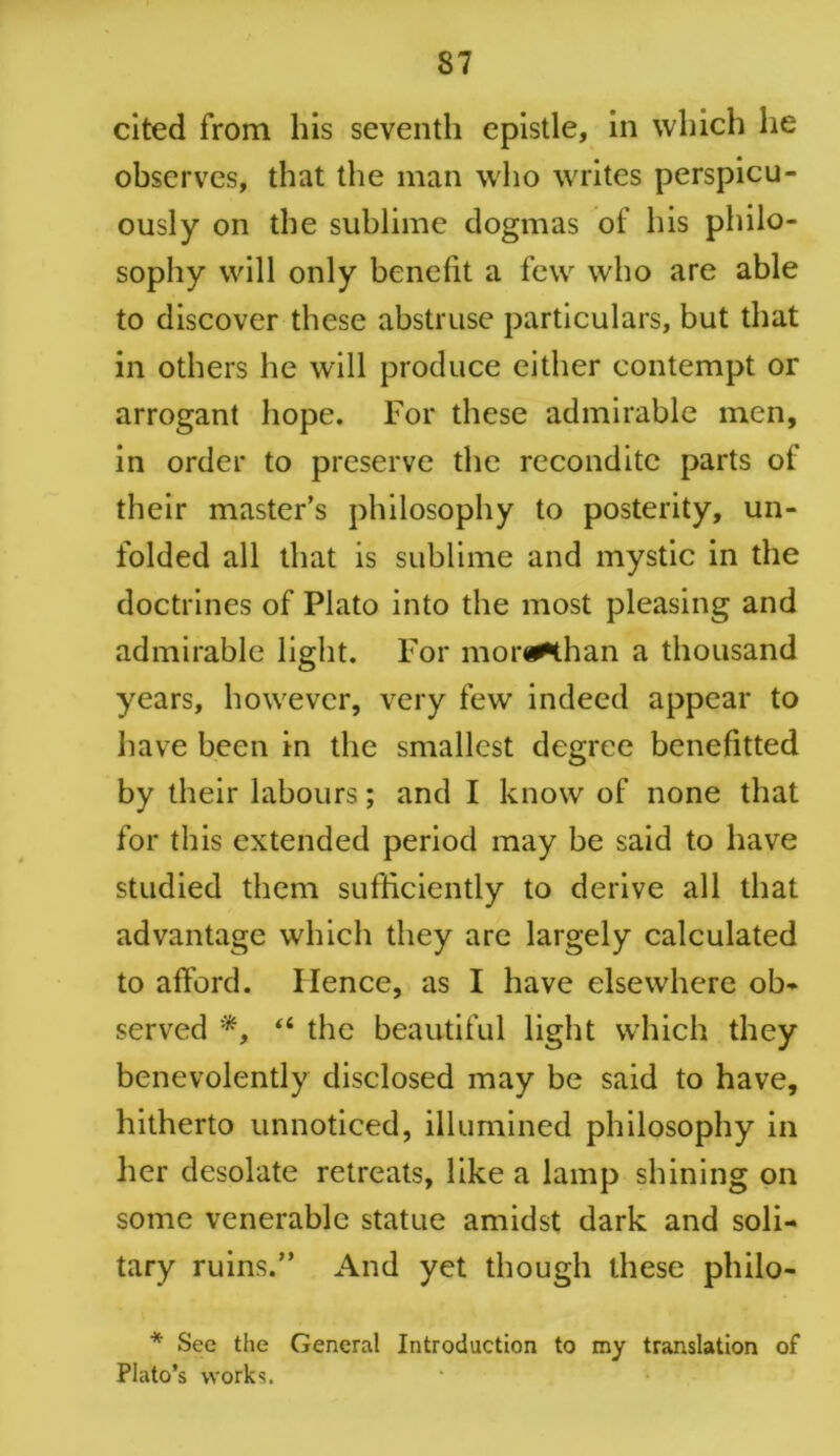 cited from his seventh epistle, in which he observes, that the man who writes perspicu- ously on the sublime dogmas of his philo- sophy will only benefit a few who are able to discover these abstruse particulars, but that in others he will produce either contempt or arrogant hope. For these admirable men, in order to preserve the recondite parts of their master’s philosophy to posterity, un- folded all that is sublime and mystic in the doctrines of Plato into the most pleasing and admirable light. For mor^than a thousand years, however, very few indeed appear to have been in the smallest degree benefitted by their labours; and I know of none that for this extended period may be said to have studied them sufficiently to derive all that advantage which they are largely calculated to afford. Hence, as I have elsewhere ob- served “ the beautiful light which they benevolently disclosed may be said to have, hitherto unnoticed, illumined philosophy in her desolate retreats, like a lamp shining on some venerable statue amidst dark and soli- tary ruins.” And yet though these philo- * Sec the General Introduction to my translation of Plato’s works.