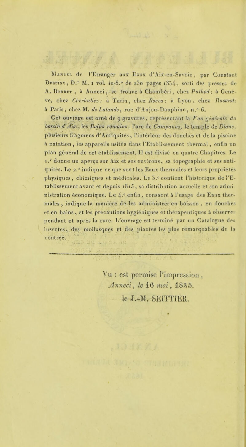 Maniei, de l’Etranger aux Eaux cFAix-en-Savoie, par Constant Dnsrirn-, D.r M. 1 vol. in-8.° de 200 pages 1S34 > sorti des presses de A. Burdet , à Anneci, se trouve à Chauibéri, chez Pulhod; à Genè- ve, chez Chcrbuliez ; à Turin, chez Rocca; à Lyon, chez Rusand; à Paris, chez M. de Lalande, rue d’Anjou-Dauphine, n.° 6. Cet ouviage est orné de 9 gravures, représentant la Vue générale du bassin d’Aix, les Bains romains, l’arc de Campanus, le temple de Diane, plusieurs fràgmens d’Antiquilés , l’intérieur des douches et de la piscine A natation, tes appareils usités dans l'Etablissement thermal , enfin un plan général de cet établissement. 11 est divisé en quatre Chapitres. Le i.r donne un aperçu sur Aix et scs environs, sa topographie et ses anti- quités. Le 2.e indique ce que sont les Eaux thermales et leurs propriétés physiques, chimiques et médicales. Le 5.c contient l’historique dei’E- tablissementavant et depuis 1S15 , sa distribution aciuelle et son admi- nistration économique. Le 4-e enfin, consacré à l’usage des Eaux ther- males , indique la manière de les administrer en boisson, en douches et en bains, et les précautions hygiéniques et thérapeutiques à observer pendant et après la cure. L’ouvrage est terminé par un Catalogue des insectes, des mollusques yt des plantes les plus remarquables de la contrée. . . Vu : est permise l'impression, Anneci, le 16 mai, 1835. le J.-M, SE1TT1ER,