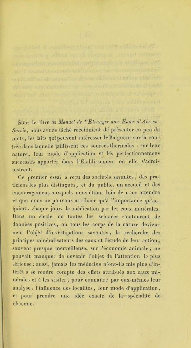 Sous le litre de Manuel de l’Etranger aux Eaux d’Aix-eà- Saroic, nous avons lâché récehinient dé présenter en peu de mois, les laits quipeuvent intéresser le Baigneur sur la con- trée dans laquelle jaillissent ces sources thermales : sur leur nature, leur mode d’application et lés perlectionnemcns successifs apportés dans l’Etablissement où elle s’admi- nistrent. Ce premier essai a reçu des sociétés savantes, des pra- ticiens les plus distingués, et du public, un accueil et des encouragemens auxquels nous étions loin de nous attendre et que nous ne pouvons attribuer qu’à l’importance qu’ac- quiert, chaque jour, la médication par les eaux minérales. Dans un siècle où toutes les sciences s’entourent de données positives, où tous les corps de la nature devien- nent l’objet d’investigations savantes, la recherche des principes minéralisateurs des eaux et l’étude de leur action , souvent presque merveilleuse, sur l’économie animale, ne pouvait manquer de devenir l’objet de l’attention la plus sérieuse; aussi, jamais les médecins n’ont-ils mis plus d’in- térêt à se rendre compte des effets attribués aux eaux mi- nérales et à les visiter, pour connaître par eux-mêmes leur analyse, l’influence des localités, leur mode d’application, et pour prendre une idée exacte de la spécialité de chacune.