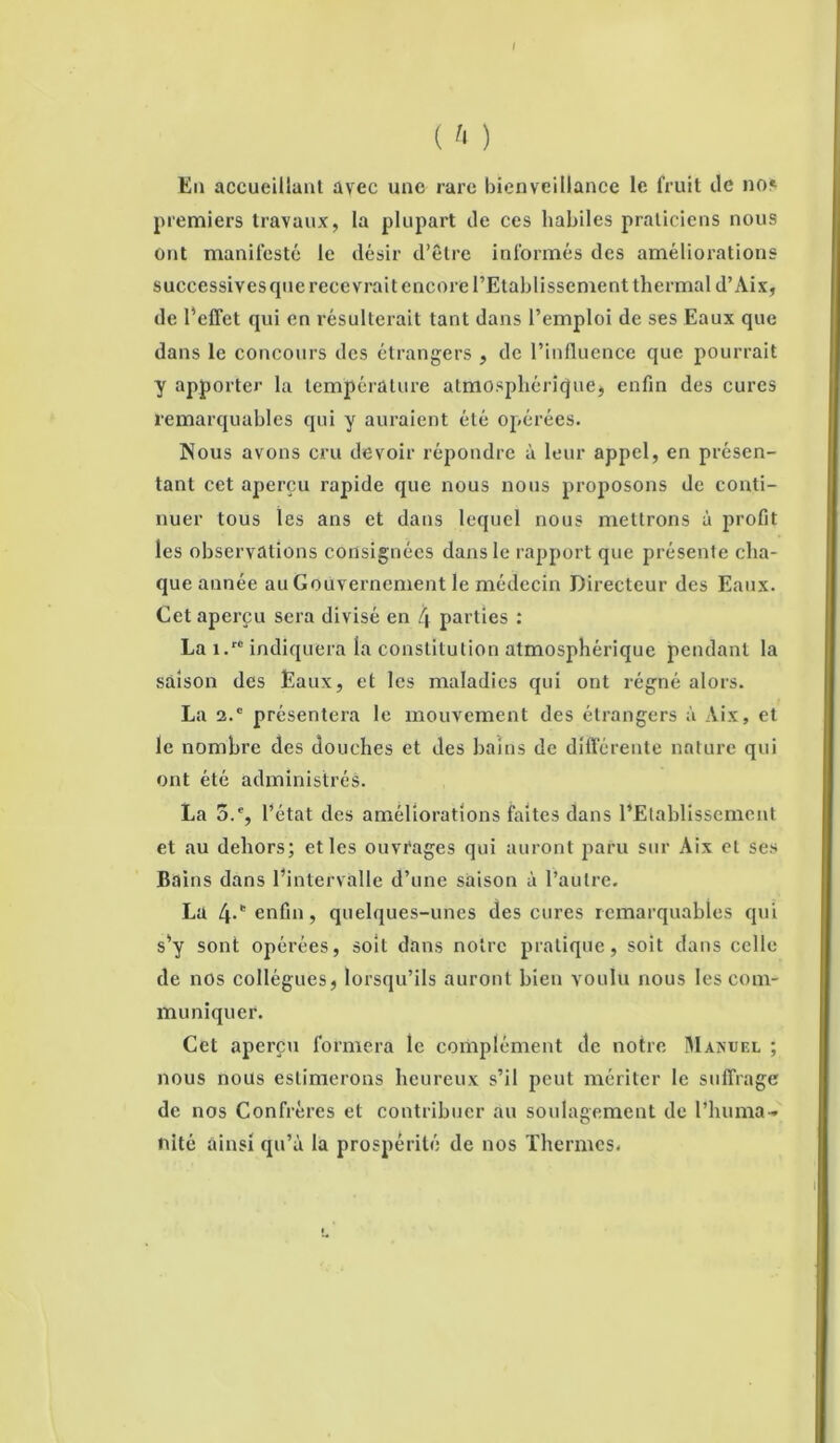 ( h ) En accueillant avec une rare bienveillance le fruit de no» premiers travaux, la plupart de ces habiles praticiens nous ont manifesté le désir d’être informés des améliorations successives que recevrait encore l’Etablissement thermal d’Aix, de l’effet qui en résulterait tant dans l’emploi de ses Eaux que dans le concours des étrangers , de l’influence que pourrait y apporter la température atmosphérique, enfin des cures remarquables qui y auraient été opérées. Nous avons cru devoir répondre à leur appel, en présen- tant cet aperçu rapide que nous nous proposons de conti- nuer tous les ans et dans lequel nous mettrons à profit les observations consignées dans le rapport que présente cha- que année au Gouvernement le médecin Directeur des Eaux. Cet aperçu sera divisé en l\ parties : La î.' indiquera la constitution atmosphérique pendant la saison des Eaux, et les maladies qui ont régné alors. La 2.e présentera le mouvement des étrangers à Àix, et le nombre des douches et des bains de différente nature qui ont été administrés. La 5.% l’état des améliorations faites dans l’Etablissement et au dehors; et les ouvrages qui auront paru sur Aix et ses Bains dans l’intervalle d’une saison à l’autre. La 4.* enfin, quelques-unes des cures remarquables qui s’y sont opérées, soit dans notre pratique, soit dans celle de nos collègues, lorsqu’ils auront bien voulu nous les com- muniquer. Cet aperçu formera le complément de notre Manuel ; nous nous estimerons heureux s’il peut mériter le suffrage de nos Confrères et contribuer au soulagement de l’huma- nité ainsi qu’à la prospérité de nos Thermes.