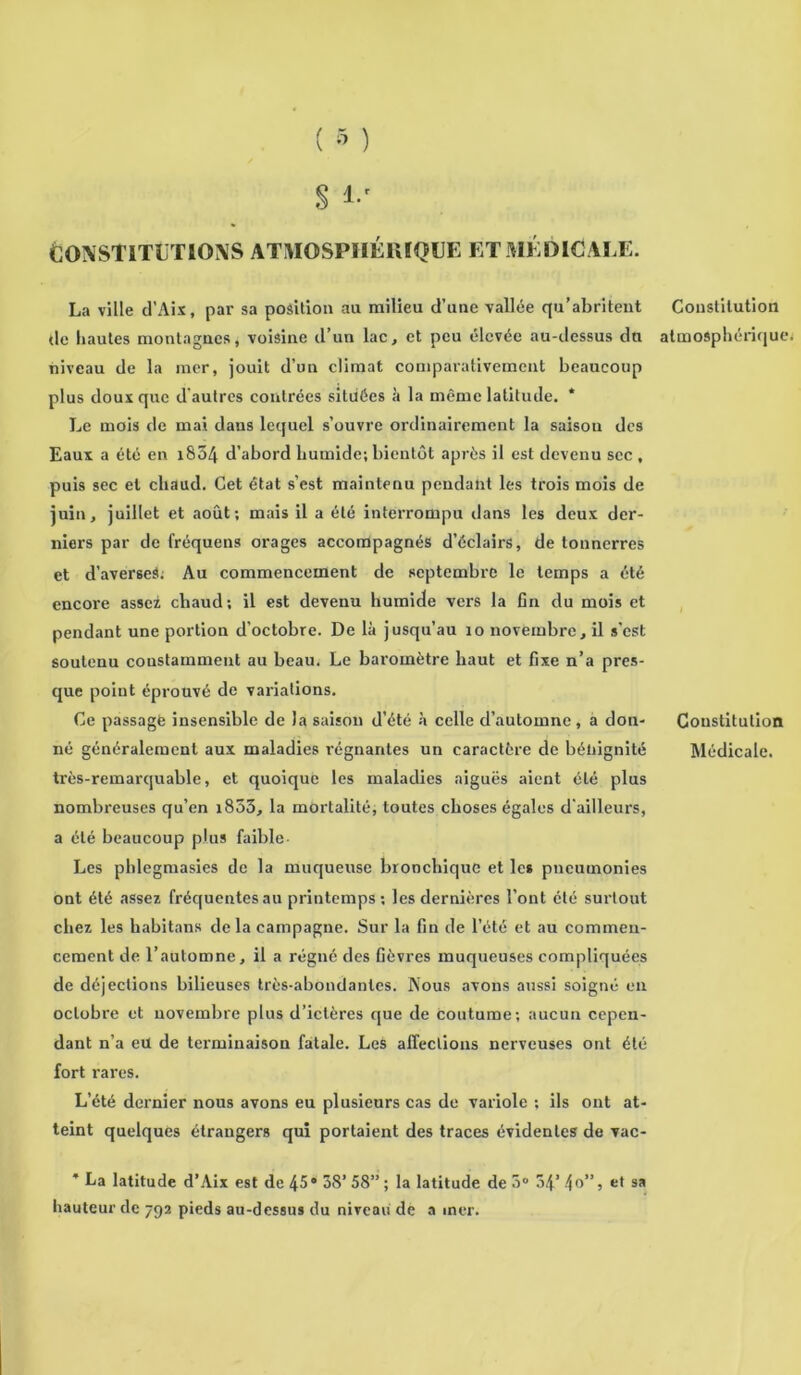 ÈONSTITLTIQXS ATMOSPHÉRIQUE ET MÉDICALE. La ville d’Aix, par sa position au milieu d’une vallée qu’abritent tic hautes montagnes, voisine d’un lac, et peu élevée au-dessus dti niveau de la mer, jouit d’un climat comparativement beaucoup plus doux que d'autres contrées situées à la même latitude. * Le mois de mai dans lequel s’ouvre ordinairement la saison des Eaux a été en 1804 d’abord bumide; bientôt après il est devenu sec , puis sec et chaud. Cet état s’est maintenu pendant les trois mois de juin, juillet et août; mais il a été interrompu dans les deux der- niers par de fréquens orages accompagnés d’éclairs, de tonnerres et d’averseS. Au commencement de septembre le temps a été encore assez chaud; il est devenu humide vers la fin du mois et pendant une portion d’octobre. De là jusqu’au 10 novembre, il s’est soutenu constamment au beau. Le baromètre haut et fixe n’a pres- que point éprouvé de variations. Ce passage insensible de la saison d’été à celle d’automne, a don- né généralement aux maladies régnantes un caractère de bénignité très-remarquable, et quoique les maladies aiguës aient été plus nombreuses qu’en i853, la mortalité, toutes choses égales d’ailleurs, a été beaucoup plus faible- Les phlegmasies de la muqueuse bronchique et les pneumonies ont été assez fréquentes au printemps ; les dernières l’ont été surtout chez les habitans de la campagne. Sur la fin de l’été et au commen- cement de l’automne, il a régné des fièvres muqueuses compliquées de déjections bilieuses très-abondantes. Nous avons aussi soigné en octobre et novembre plus d’ictères que de coutume; aucun cepen- dant n’a eu de terminaison fatale. Les affections nerveuses ont été fort rares. L’été dernier nous avons eu plusieurs cas de variole ; ils ont at- teint quelques étrangers qui portaient des traces évidentes de vac- * La latitude d’Aix est de 45® 38’ 58” ; la latitude de 5° 34’ 4°”) et sa hauteur de 79a pieds au-dessus du niveau de a mer. Constitution atmosphérique Constitution Médicale.