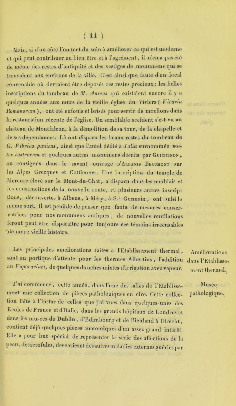 Mais, si d'un côté l'ou met du soit) à améliorer ce qui est moderne et qui peut contribuer au bien être et à l’agrément, il n eu a pas été de même des restes d’antiquité et des vestiges de monumens qui se trouvaient aux environs de la ville. C’est ainsi que faute d’un local convenable où devraient être déposés ces restes.précieux ; les belles inscriptions du tombeau de M. Anivus qui existaient encore il y a quelques années aux murs de la vieille église du Viviers ( Vivaria Rpmanorum ), ont été enfouis et brisés pour servir de moellons dans la restauration récente de l’église. Un semblable accident s'est vu au château de Montfalcon, à la démolition de sa tour, de la chapelle et de ses dépendances. Là ont disparu les beaux restes du tombeau de G. Vtbrius p unie us, ainsi que l’autel dédié à J alla surnommée ma- ter caslvorum et quelques autres monumens décrits par Guiciienon * ou consignés dans le savant ouvrage d’Ai.banis Beaumokt sur les Alpes Grecques et Cottiennes. Une inscription du temple de Mercure élevé sur le Mont-du-Ch.it, a disparu dans les remblais et Jes constructions de la nouvelle route, cl plusieurs autres inscrip- tions, découvertes à Albons, à Méry, à S.1 Germain, ont subite même sort. Il est pénible de penser que faute de mesures conser- vatrices pour nos monumens antiques, do nouvelles mutilations leront peut-être disparaître pour toujours ces témoins irrécusables de notre vieille histoire. Les principales améliorations laites à l’Etablissement thermal, sont un portique d’attente pour les thermos Albcrtins , l’addition au Vaporarium, de quelques douches mixtes d’irrigation avec vapeur. J ai commencé, celte année, dans l’une des salles de l'Etablisse- ment une collection de pièces pathologiques en cire. Cette collec- tion faite à l’instar de celles que j’ai vues dans quelques-unes des Ecoles de France ctd'ltalic, dans les grands hôpitaux de Londres et dans les musées de Dublin , d’Edimbourg et de Bieuland à Ulrecht, contient déjà quelques pièces anatomiques d'un assez grand intérêt. Elle a pour but spécial de représenter la série des affections de la peau, dcsscrofules, des caries et dés autres maladies externes guéries par Améliorations dans l’Etablisse- ment thermal. Musée pathologique.