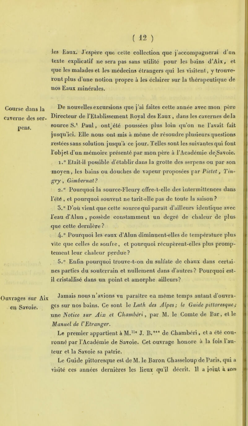 Course dans la caverne des ser- ions. Ouvrages sur Aix eu Savoie. ( 12 ) les Eaux. J'espère que celte collection que j'accompagnerai d’un texte explicatif ne sera pas sans utilité pour les bains d’Aix, et que les malades et les médecins étrangers qui les visitent, y trouve- ront plus d’une notion propre à les éclairer sur la thérapeutique de nos Eaux minérales. De nouvelles excursions que j’ai faites cette année avec mon père Directeur de l’Etablissement Royal des Eaux , dans les cavernes delà sourceS.* Paul, ontjété poussées plus loin qu’on ne l’avait fait jusqu’ici. Elle nous ont mi6 à même de résoudre plusieurs questions restées sans solution jusqu’à ce jour. Telles sont les suivantes qui fout l’objet d’un mémoire présenté par mon père à l’Académie deSavoie. i.° Etait-il possible d’établir dans la grotte des serpens ou par son moyen, les bains ou douches de vapeur proposées par Pictet, Tin- gry, Gimbernat? 2.0 Pourquoi la source-Fleury offre-t-elle des intermittences dans l’été , et pourquoi souvent ne tarit-elle pas de toute la saison ? 5.° D’où vient que cette source qui parait d’ailleurs identique avec Peau d’Alun , possède constamment un degré de chaleur de plus que cette dernière ? 4. ° Pourquoi les eaux d’Alun diminuent-elles de température plus vite que celles de soufre, et pourquoi récupèrent-elles plus promp- tement leur chaleur perdue? 5. ° Enfin pourquoi trouve-t-on du sulfate de chaux dans certai- nes parties du souterrain et nullement dans d’autres? Pourquoi est- il cristallisé dans un point et amorphe ailleurs? Jamais nous n’avions vu paraître en même temps autant d’ouvra- ges sur nos bains. Ce sont le Luth des Alpes; le Guide pittoresque ; une Notice sur Aix et Cliambéri, par M. le Comte de Bar, et le Manuel de l’Etranger. Le premier appartient à M.lu J. B.*** de Cliambéri, et a été cou- ronné par l’Académie de Savoie. Cet ouvrage honore à la fois l’au- teur et la Savoie sa patrie. Le Guide pittoresque est de M. le Baron Chasseloup de Paris, qui a visité ces années dernières les lieux qu'il décrit. 11 a joiut à son