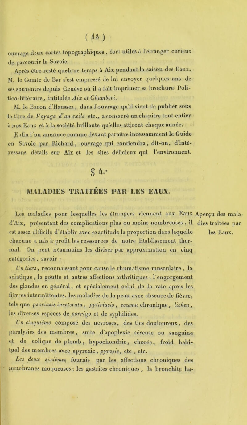 ouvrage deux cartes topographiques, fort utiles à l’étranger curieux de parcourir la Savoie, Après être resté quelque temps à Aix pendant la saison des Eaux, M. le Comte de Bar s’est empressé de lui envoyer quelques-uns de ses souvenirs depuis Genève où il a lait imprimer sa brochure Poli- tico-littéraire, intitulée Aix et Chambéri. M. le Baron d’flaussez, dans l’ouvrage qu'il vient de publier sous le litre de Voyage (l’un exilé etc., a consacré un chapitre tout entier à nos Eaux et à la société brillante qu’elles attirent chaque année. Enfin l’on annonce comme devant paraître incessamment le Guide en Savoie par Richard, ouvrage qui contiendra, dit-on, dinté- ressans détails sur Aix et les sites délicieux qui l’environnent. § hs MALADIES TRAITÉES PAR LES EAUX. Les maladies pour lesquelles les étrangers viennent aux Eaux Aperçu des ma d’Aix, présentant des complications plus ou moins nombreuses , il dies traitées p est assez difficile d’établir avec exactitude la proportion dans laquelle les Eaux, chacune a mis à profit les ressources de notre Etablissement ther- mal. On peut néanmoins les diviser par approximation en cinq /catégories, savoir : Un tiers , reconnaissant pour cause le rhumatisme musculaire , la sciatique . la gdutte et autres affections arthritiques : l'engorgement des glandes en général, et spécialement celui de la rate après les fièvres intermittentes, les maladies de la peau avec absence de fièvre, tels que psoriasis inveterata, pytiriasis , eczéma chronique, lichen, les diverses espèces de porrigo et de sypliilides. Un cinquième composé des névroses, des tics douloureux, des paralysies des membres, suite d’apoplexie séreuse ou sanguine et do colique de plomb, hypocliondric, chorée, froid habi- tuel des membres avec apyrexie, pyrosis, etc , etc. Les deux sixièmes fournis par les affections chroniques des membranes muqueuses ; les gastrites chroniques , la bronchite lia-