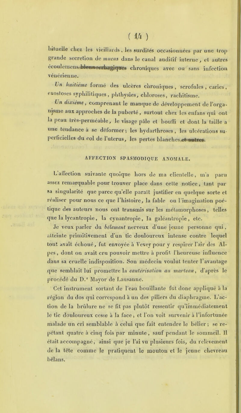 bituelle chez les vieillards, les surdités occasion nées par une trop grande sécrétion de mucus dans le canal auditif interne, et autres ecoulemens bfennorrhagiques chroniques avec ou sans infection vénérienne. bn huitième formé des ulcères chroniques, scrofules , caries, exostoses syphilitiques , phthysies, chloroses, rachitisme. Un dixième, comprenant le manque de développement dcl’orga- nisme aux approches de la puberté , surtout chez les enfans qui ont la peau très-perméable, le visage pâle et bouffi et dont la taille a une tendance à se déformer; les hydarthroses, les ulcérations su- perficielles du col de 1 utérus, les pertes blanches et ««tre6. AFFECTION SPASMODIQUE ANOMALE. L affection suivante quoique hors de ma clientelle, m'a paru assez remarquable pour trouver place dans celle notice, tant par sa singularité que parce qu’elle paraît justifier en quelque sorte et réaliser pour nous ce que l’histoire, la fable ou l’imagination poé- tique des auteurs nous ont transmis sur les métamorphoses, telles que la lycantropie, la cynantropie, la galéantropie, etc. Je veux parler du bêlement nerveux d'une jeune personne qui, atteinte primitivement d’un tic douloureux intense contre lequel tout avait échoué, fut envoyée à Vevey pour y respirer l’air des Al- pes , dont on avait cru pouvoir mettre à profit l’heureuse influence dans sa cruelle indisposition. Son médecin voidul tenter l’avantage que semblait lui promettre la cautérisation au marteau, d'après le procédé du D.“' Mayor de Lausanne. Cet instrument sortant de l’eau bouillante fut donc appliqué à la région du dos qui correspond à un des piliers du diaphragme. L’ac- tion de la brûlure ne se fit pas plutôt ressentir qu’immédiatement le tic douloureux cesse à la face , et l'on voit survenir à l’infortunée malade un cri semblable à celui que fait entendre le bélier; se ré- pétant quatre à cinq fois par minute, sauf pendant le sommeil. 11 était accompagné, ainsi que je l’ai vu plusieurs fois, du relèvement de la tête comme le pratiquent le mouton et le jeune chevreau bêlans.