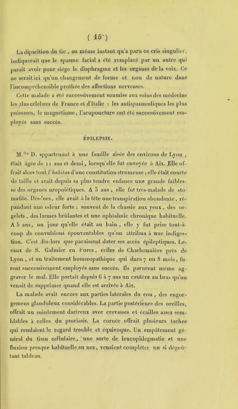 ( IF) Ladiparition du tic , au même iustaut qu’a paru ce cris singulier, indiquerait que le spasme facial a été remplacé par uu autre qui parait avoir pour siège le diaphragme et les organes de la voix. Ce ne serait ici qu’un changement de forme et non de nature dans l'incompréhensible prolhée des affections nerveuses. Cette malade a été successivement soumise aux soins des médecins les plus célèbres de France et d’Italie : les antispasmodiques les plus puissants, le magnétisme, l’acuponcture ont été successivement em- ployés sans succès. ÉPILEPSIE. M.u* D. appartenant à une famille aisée des environs de Lyon , était âgée de 11 ans et demi, lorsqu’elle fut envoyée à Aix. Elle of- frait alors tout l’Iiabitus d’une constitution strumeuse ; elle était courte de taille et avait depuis sa plus tendre enfance une grande faibles- se des organes uropoiétiques. A 3 ans , elle fut très-malade de sto- matite. Dès-lors, elle avait à la tête une transpiration abondante, ré- pandant une odeur forte ; souvent de la chassie aux yeux, des or- gelets , des larmes brûlantes et une ophtalmie chronique habituelle. A 5 ans, un jour quelle était au bain , elle y fut prise tout-à- coup de convulsions épouvantables qu’on attribua à une indiges- tion. C’est dès-lors que paraissent dater ses accès épileptiques. Le- eaux de S. Galmier eu Forez, celles de Charbonnière près de Lyon , et un traitement homœopathique qui dura7 ou 8 mois, fu- rent successivement employés sans succès. Ils parurent même ag- graver le mal. Elle portait depuis 637 ans un cautère au bras qu’on venait de supprimer quand elle est arrivée à Aix. La malade avait encore aux parties latérales du cou, des engor- gemens glanduleux considérables. La partie postérieure des oreilles, offrait un suintement dartreux avec crevasses et écailles assez sem- blables à celles du psoriasis. La cornée offrait plusieurs taches qui rendaient le regard trouble et équivoque. Un empâtement gé- néral du tissu cellulaire, une sorte de leucophlegmatie et une fluxion presque habituelle au nez, venaient compléter un si dégoû- tant tableau.