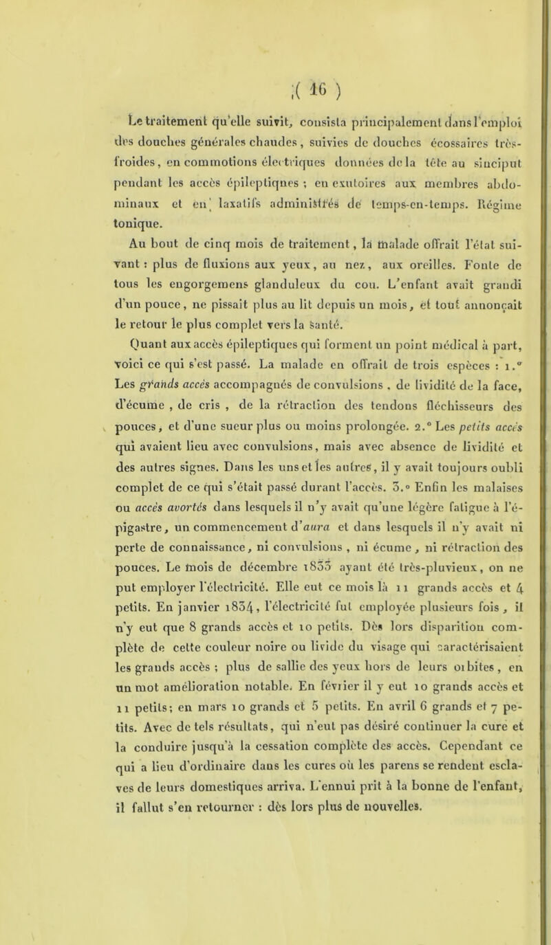 Le traitement qu’elle suivit, consista principalement dans l’emploi des douches générales chaudes, suivies de douches écossaires très- iroides, en commotions électriques données delà têteau sinciput pendant les accès épileptiques ; en exutoires aux membres abdo- minaux et enj laxatifs administrés de lemps-cn-temps. Régime tonique. Au bout de cinq mois de traitement, là malade offrait létal sui- vant : plus de fluxions aux yeux, au ne/., aux oreilles. Fonte de tous les engorgemens glanduleux du cou. L’enfant avait grandi d’un pouce, ne pissait plus au lit depuis un mois, ét tout annonçait le retour le plus complet vers la Santé. Quant aux accès épileptiques qui forment un point médical à part, voici ce qui s’est passé. La malade en offrait de trois espèces : 1. Les grands accès accompagnés de convulsions . de lividité de la face, d’écume , de cris , de la rétraction des tendons fléchisseurs des pouces, et d’une sueur plus ou moins prolongée. 2.0 Les petits accès qui avaient lieu avec convulsions, mais avec absence de lividité et des autres signes. Dans les uns et les autres, il y avait toujours oubli complet de ce qui s’était passé durant l’accès. 3.° Enfin les malaises ou accès avortés dans lesquels il u’y avait qu’une légère fatigue à l’é- pigastre, un commencement d’aura et dans lesquels il n’y avait ni perte de connaissance, ni convulsions , ni écume , ni rétraction des pouces. Le mois de décembre i855 ayant été très-pluvieux, on ne put employer l'électricité. Elle eut ce mois là 11 grands accès et 4 petits. En janvier i854, l’électricité fut employée plusieurs fois, il n’y eut que 8 grands accès et 10 petits. Dès lors disparition com- plète de cette couleur noire ou livide du visage qui caractérisaient les grands accès ; plus de sallie des yeux hors de leurs oibites , en un mot amélioration notable. En février il y eut 10 grands accès et il petits; en mars 10 grands et 5 petits. En avril 6 grands et 7 pe- tits. Avec de tels résultats, qui n’eut pas désiré continuer la cure et la conduire jusqu’à la cessation complète des accès. Cependant ce qui a lieu d’ordinaire dans les cures où les parens se rendent escla- ves de leurs domestiques arriva. L'ennui prit à la bonne de l’enfant, il fallut s’en retourner : dès lors plus de nouvelles.