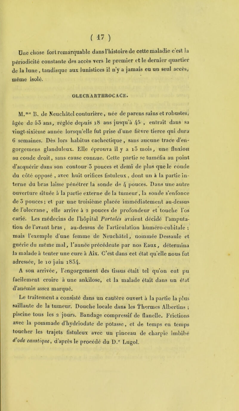 Une chose fort remarquable dans l’histoire de cette maladie c'est la périodicité constante des accès vers le premier et le dernier quartier de la lune , tandisque aux lunistices il n’y a jamais eu un seul accès, même isolé. OLECRARTHROCACE. M.mo B. de Neuchâtel couturière, née de parc-us sains et robustes, âgée de 53 ans, réglée depuis 18 ans jusqu'à 43 , entrait dans sa •vingt-sixième année lorsqu’elle fut prise d'une fièvre tierce qui dura 6 semaines. Dès lors habitus cachectique, sans aucune traCe d’en- gorgemens glanduleux. Elle éprouva il y a i5 mois, une fluxion au coude droit, sans cause connue. Cette partie se tuméfia au point d’acquérir dans son contour 3 pouces et demi de plus que le coude du côté opposé , avec huit orifices fistuleux, dont un à la partie in- terne du bras laisse pénétrer la sonde de 4 pouces. Dans une autre Ouverture située à la partie externe de la tumeur, la sonde s’enfonce de 3 pouces; et par une troisième placée immédiatement au-dessus de l’olecrane, elle arrive à 2 pouces de profondeur et touche l'os carié. Les médecins de l'hôpital Portâtes avaient décidé l’àmputa- tion de l’avant bras , au-dessus de l’articulation liuméro-cubitale : mais l’exemple d’une femme de Neuchâtel, nommée Dessaule et guérie du même mal, l’aunée précédente par nos Eaux, détermina la malade à tenter une cure à Aix. C’est dans cet état qu elle nous fut adressée, le îo juin i854. A son arrivée, l’engorgement des tissus était tel qu’on eut pu facilement croire à une ankilose, et la malade était dans un état d’anémie assez marqué. Le traitement a consisté dans Un cautère ouvert à la partie la plus saillante de la tumeur. Douche locale dans les Thermes Albertins ; piscine tous les 2 jours. Bandage compressif de flanelle. Frictions avec la pommade d hydriodatc de potasse, et de temps eu temps toucher les trajets fistuleux avec un pinceau de charpie imbibé d’ocle caustique, d’après le procédé du D.r Lugol.