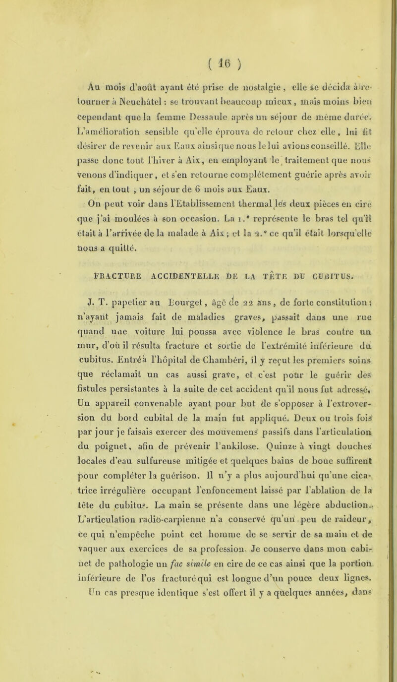 ( 16 ) Au mois d’août ayant été prise de nostalgie, elle se décida à're- tourner à Neuchâtel : se trouvant beaucoup mieux, mais moins bien Cependant que la femme Dessaule après un séjour de même durée. L’amélioration sensible qu'elle éprouva de retour chez elle, lui lit désirer de revenir aux Eaux ainsique nous le lui avions conseillé. Elle passe donc tout l'hiver à Aix, en employant le traitement que nous venons d’indiquer, et s’en retourne complètement guérie après avoir fait, en tout , un séjour de 6 mois aux Eaux. On peut voir dans l'Etablissement thermal lés deux pièces en cire que j’ai moulées à son occasion. La i.* représente le bras tel qu’il était à l’arrivée de la malade à Aix ; et la 3.* ce qu’il était lorsqu’elle nous a quitté. FRACTURE ACCIDENTELLE DK LA TETE DU CUBITUS. J. T. papetier au Bourget, âgé de 32 ans, de forte constitution ; n’ayant jamais fait de maladies graves, passait dans une rue quand une voiture lui poussa avec violence le bras contre un mur, d’où il résulta fracture et sortie de l extrémité inférieure du cubitus. Enlréà l’hôpital de Chambéri, il y reçut les premiers soius que réclamait un cas aussi grave, cl c'est poür le guérir des fistules persistantes à la suite de cet accident qu'il nous fut adressé. Un appareil convenable ayant pour but de s’opposer à l'extrover- sion dü bord cubital de la main lut appliqué. Deux ou trois fois par jour je faisais exercer des mouvemens passifs dans l’articulation du poignet, aün de prévenir l’ankilose. Quinze à vingt douches locales d’eau sulfureuse mitigée et quelques bains de bouc suffirent pour compléter la guérison. Il n’y a plus aujourd’hui qu’une cica- trice irrégulière occupant l’enfoncement laissé par l’ablation de la tête du cubitus. La main se présente dans une légère abduction.. L’articulation radiô-carpiennc n’a conservé qu’un peu de raideur, ce qui n’empêche point cet homme de se servir de sa main et de vaquer aux exercices de sa profession. Je conserve dans mou cabir net de pathologie un fac stmile en cire de ce cas ainsi que la portion inférieure de l’os fracturé qui est longue d’un pouce deux lignes. Un cas presque identique s’est offert il y a quelques années, dans