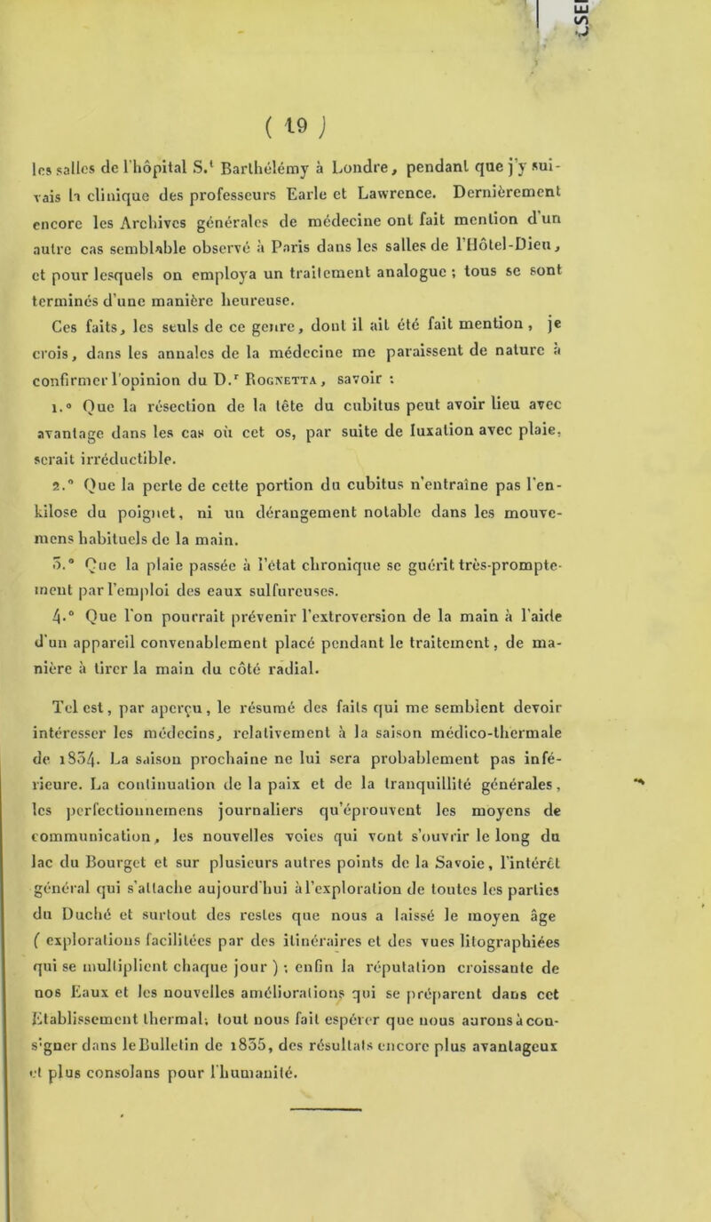 LU </l ■J ( W ) les salles de l'hôpital S.1 Barthélémy à Londre, pendant que j’y sui- vais h clinique des professeurs Earle et Lawrence. Dernièrement encore les Archives générales de médecine ont fait mention d un autre cas semblable observé à Paris dans les salles de 1 Hôtel-Dieu, et pour lesquels on employa un traitement analogue ; tous se sont terminés d’une manière heureuse. Ces faits, les seuls de ce genre, dont il ail été fait mention , je crois, dans les annales de la médecine me paraissent de nature a confirmer l’opinion du D.r Rogketta, savoir : 1. ° Que la résection de la tête du cubitus peut avoir lieu avec avantage dans les cas où cet os, par suite de luxation avec plaie, serait irréductible. 2.  Que la perte de cette portion du cubitus n'entraîne pas l’en- kilose du poignet, ni un dérangement notable dans les mouve- raens habituels de la main. 5.° Que la plaie passée à l’état chronique se guérit très-prompte- ment par l’emploi des eaux sulfureuses. 4-° Que l’on pourrait prévenir l'extroversion de la main à l’aide d’un appareil convenablement placé pendant le traitement, de ma- nière à tirer la main du côté radial. Tel est, par aperçu, le résumé des faits qui me semblent devoir intéresser les médecins, relativement à la saison médico-thermale de 1804. La saison prochaine ne lui sera probablement pas infé- rieure. La continuation de la paix et de la tranquillité générales, les pcrfectionneinens journaliers qu’éprouvent les moyens de communication, les nouvelles voies qui vont s’ouvrir le long du lac du Bourget et sur plusieurs autres points de la Savoie, l’intérêt général qui s’attache aujourd’hui à l’exploration de toutes les parties du Duché et surtout des restes que nous a laissé le moyen âge ( explorations facilitées par des itinéraires et des vues litographiées qui se multiplient chaque jour ) ; enfin la réputation croissante de nos Eaux et les nouvelles améliorations qui se préparent dans cet Etablissement thermal, tout nous fait espérer que nous aurons à con- s’gnerdans leBulletin de i855, des résultats encore plus avantageux et plus eonsolans pour l'humanité.