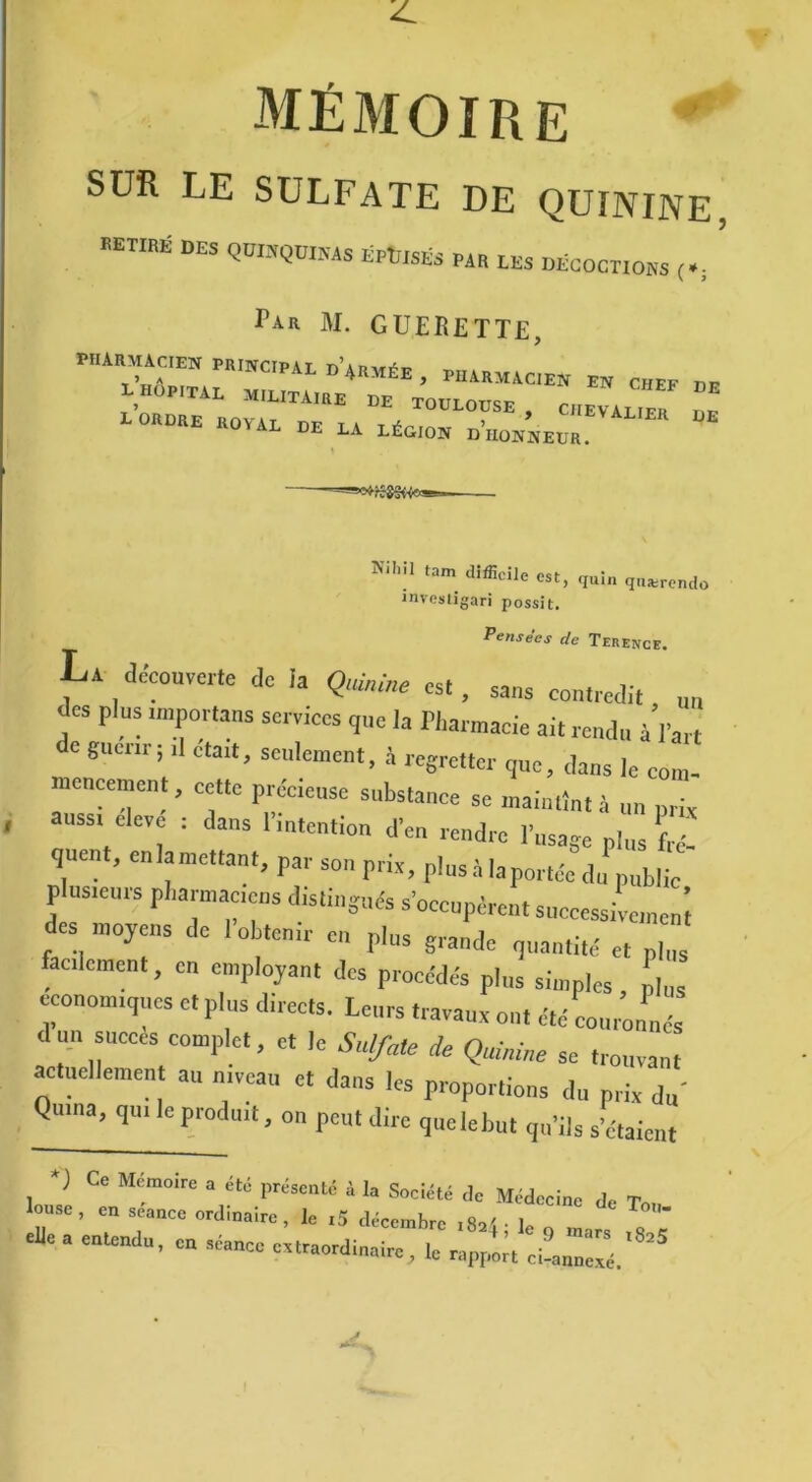 mémoire SUR LE SULFATE DE QUININE DES Ma LES DECOCTIONS ( *, Pia M. GUEIÎETTE, PHARMACIEN PR,NC,PAL d’*„méE , PHARMAcÎen EN CHEF DE L HOPITAL MILITAIRE DE TOULOUSE, CHEVALIER « L ORDRE ROYAL DE LA LÉO,ON dWnEOR. ^1 ïam tUflicile est, quin quærendo inrestigari possit. Pensées de Terence. La decouverte de la Quinine es. , Sa„s contredi( m des plus importais services que la Pharmacie ait rendu à l’art de gucnr$ ,1 était, seulement, à regretter que, dans le com- mencement, cette précieuse substance se maintînt;, un prit aussi eleve : dans 1 intention d'en rendre l’usage plus fré- quen , en la mettant, par son prix, plus à la portée du publie p usieurs pharmaciens distingués s’occupèrent successive,neni des moyens de 1 obtenir en plus grande quantité et p,J facilement, en employant des procédés plus simples L économiques et plus directs. Leurs travaux ou, été cour’onnés d un succès complet, et le Sulfate de Quinine se trouvant actuellement au niveau et dans les proportions du prix du' Quina, qui le produit, on peut dire quelebut qu’ils s’étaient G6 Mémoire a été présenté à la Société de Médecine de T louse , en séance ordinaire, le ,5 décembre ,82! le elle a entendu, cn séance extraordinaire, le rapport ci-nnnexé.