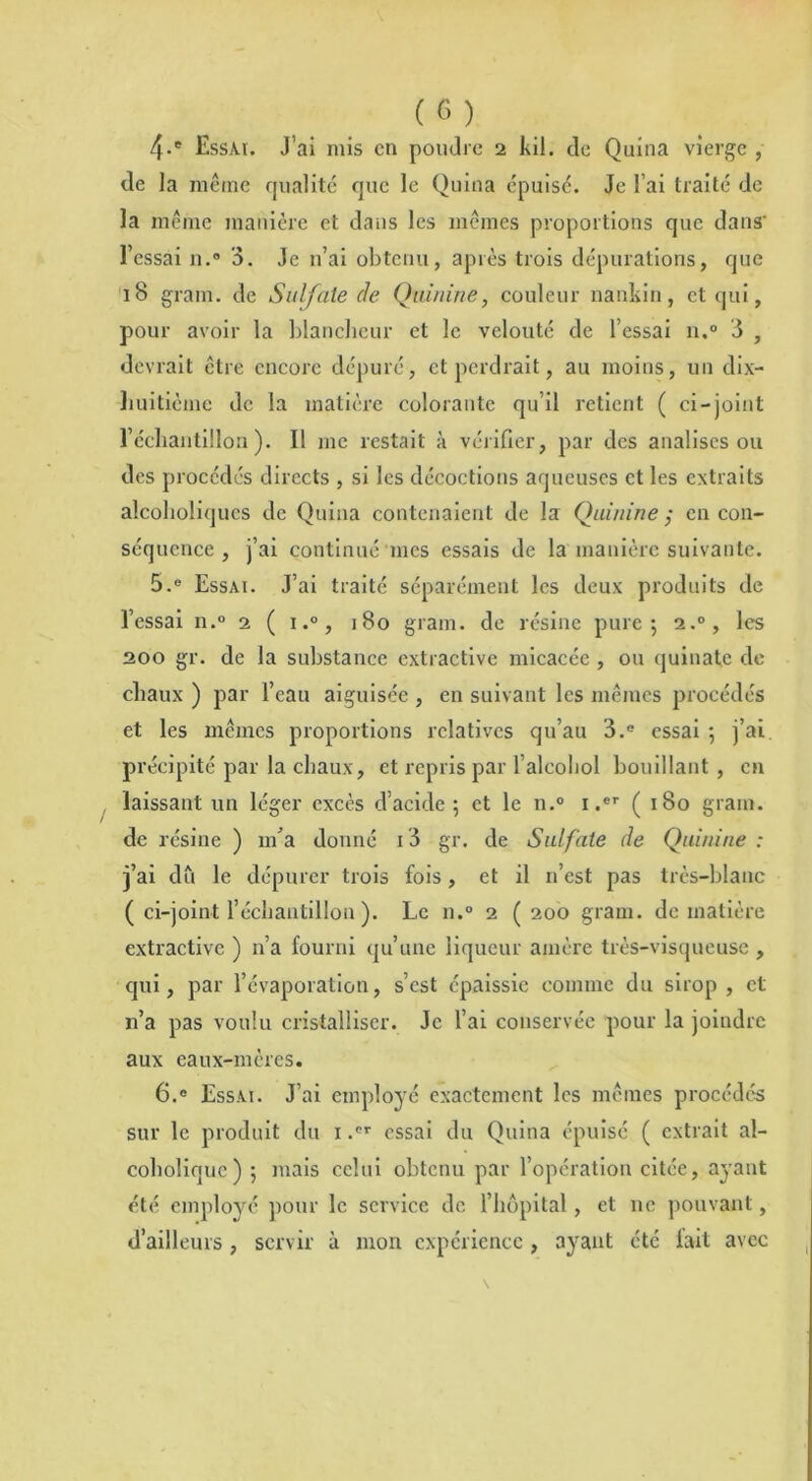 (G) 4-e Essai. J’ai mis en poudre 2 kil. do Quina vierge , de la même qualité que le Quina épuisé. Je l’ai traité de la même manière et dans les mêmes proportions que dans’ l’essai n.° 3. Je n’ai obtenu, après trois dépurations, que 18 gram. de Sulfate de Quinine, couleur nankin, et qui, pour avoir la blancheur et le velouté de l’essai n.° 3 , devrait être encore dépuré, et perdrait, au moins, un dix- huitième de la matière colorante qu’il retient ( ci-joint l’échantillon). Il me restait à vérifier, par des analises ou des procédés directs , si les décoctions aqueuses et les extraits alcoholiques de Quina contenaient de la Quinine ; en con- séquence , j’ai continué 'mes essais de la manière suivante. 5. e Essai. J’ai traité séparément les deux produits de l’essai n.° 2 ( i.°, 180 gram. de résine pure; 2.0, les 200 gr. de la substance extractive micacée , ou quinate de chaux ) par l’eau aiguisée , en suivant les mêmes procédés et les mêmes proportions relatives qu’au 3.e essai ; j’ai précipité par la chaux, et repris par l’alcobol bouillant , en laissant un léger excès d’acide; et le n.° 1 .er ( 180 gram. de résine ) m’a donné i3 gr. de Sulfate de Quinine : j’ai dû le dépurer trois fois, et il n’est pas très-blanc ( ci-joint l’échantillon ). Le n.° 2 (200 gram. de matière extractive ) n’a fourni qu’une liqueur amère très-visqueuse , qui, par l’évaporation, s’est épaissie comme du sirop , et n’a pas voulu cristalliser. Je l’ai conservée pour la joindre aux eaux-mères. 6. ® Essai. J’ai employé exactement les mêmes procédés sur le produit du 1 .®r essai du Quina épuisé ( extrait al- coholiquc) ; mais celui obtenu par l’opération citée, ayant été employé pour le service de l’hôpital, et ne pouvant, d’ailleurs , servir à mon expérience , ayant été fait avec