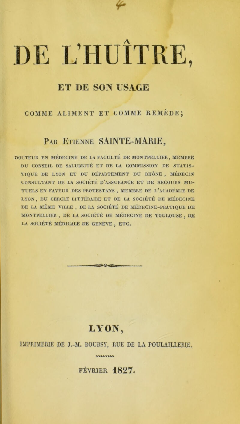 ET DE SON USAGE COMME ALIMENT ET COMME REMÈDE; Par Etienne SAINTE-MARIE, DOCTEUR EN MÉDECINE DE LA FACULTÉ DE MONTPELLIER, MEMBRE DU CONSEIL DE SALUBRITÉ ET DE LA COMMISSION DE STATIS- TIQUE DE LAON ET DU DÉPARTEMENT DU RHÔNE , MÉDECIN CONSULTANT DE LA SOCIÉTÉ D’ASSURANCE ET DE SECOURS MU- TUELS EN FAVEUR DES PROTESTANS , MEMBRE DE L’ACADÉMIE DE LYON, DU CERCLE LITTÉRAIRE ET DE LA SOCIÉTÉ DE MÉDECINE DE LA MÊME VILLE , DE LA SOCIÉTÉ DE MÉDECINE-PRATIQUE DE MONTPELLIER , DE LA SOCIÉTÉ DE MÉDECINE DE TOULOUSE , DE LA SOCIÉTÉ MÉDICALE DE GENÈVE , ETC. LYON, IMPRIMERIE DE J.-M. BOURSY, RUE DE LA POULAILLERIE. FÉVRIER 1827