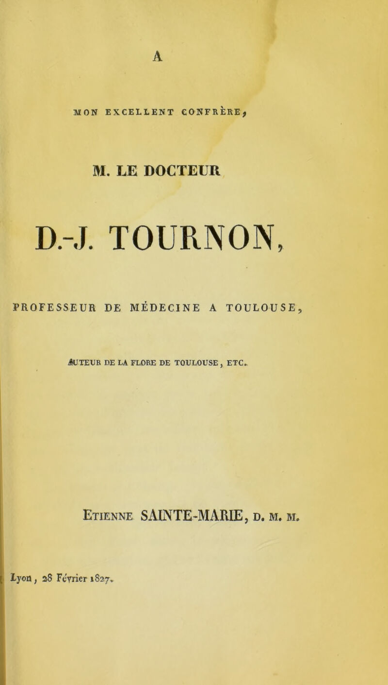 A MON EXCELLENT CONFRERE, M. LE DOCTEUR D.-J. TOURNON, PROFESSEUR DE MÉDECINE A TOULOUSE, Auteur de la flore de Toulouse , etc. Etienne SAINTE-MARIE, d. m. m. Lyon, 28 Février 1827..