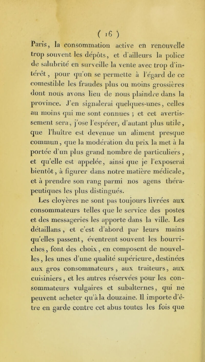 Pai ’is, la consommation active en renouvelle trop souvent les dépôts, et d ailleurs la police de salubrité en surveille la vente avec trop d in- teret , pour qu’on se permette à l’égard de ce comestible les fraudes plus ou moins grossières dont nous avons lieu de nous plaindre dans la province. J’en signalerai quelques-unes, celles au moins qui me sont connues ; et cet avertis- sement sera, j’ose 1 espérer, d’autant plus utile, que l’huître est devenue un aliment presque commun, que la modération du prix la met à la portée d’un plus grand nombre de particuliers , et qu’elle est appelée, ainsi que je l’exposerai bientôt, à figurer dans notre matière médicale, et à prendre son rang parmi nos agens théra- peutiques les plus distingués. Les cloyères ne sont pas toujours livrées aux consommateurs telles que le service des postes et des messageries les apporte dans la ville. Les détaillans, et c’est d’abord par leurs mains quelles passent, éventrent souvent les bourri- ches , font des choix, en composent de nouvel- les, les unes d’une qualité supérieure, destinées aux gros consommateurs , aux traiteurs, aux cuisiniers, et les autres réservées pour les con- sommateurs vulgaires et subalternes, qui ne peuvent acheter qu’à la douzaine. 11 importe d’ê- tre en garde contre cet abus toutes les fois que