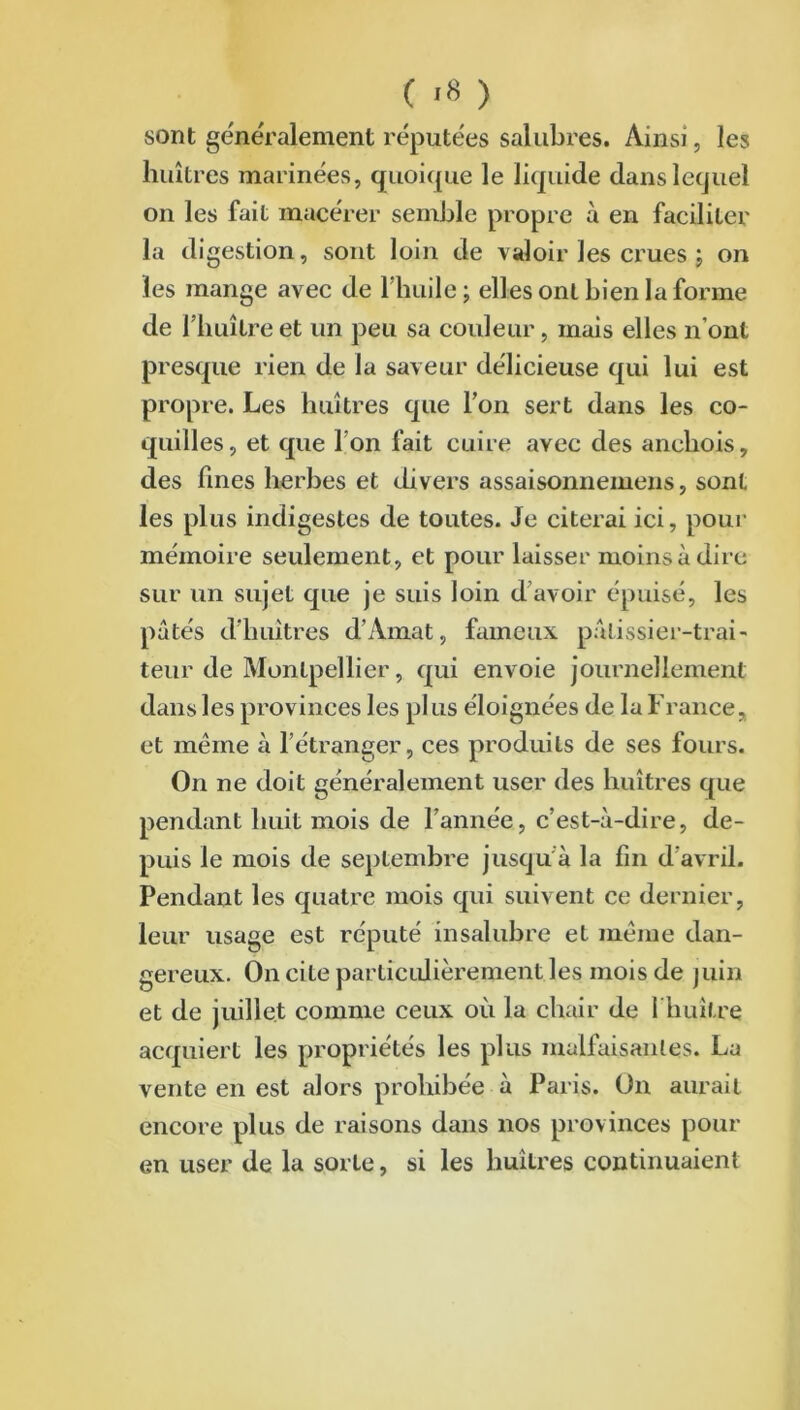 ( >8 ) sont généralement réputées salubres. Ainsi, les huîtres marinées, quoique le liquide dans lequel on les fait macérer semble propre à en faciliter la digestion, sont loin de valoir les crues ; on les mange avec de l'huile ; elles ont bien la forme de l’huître et un peu sa couleur, mais elles n'ont presque rien de la saveur délicieuse qui lui est propre. Les huîtres que l’on sert dans les co- quilles, et que I on fait cuire avec des anchois, des fines herbes et divers assaisonnemens, sont les plus indigestes de toutes. Je citerai ici, pour mémoire seulement, et pour laisser moins à dire sur un sujet que je suis loin d’avoir épuisé, les pâtés d’huîtres d’Amat, fameux pâtissier-trai- teur de Montpellier, qui envoie journellement dans les provinces les pl us éloignées de la France, et meme à l’étranger, ces produits de ses fours. On ne doit généralement user des huîtres que pendant huit mois de l’année, c’est-à-dire, de- puis le mois de septembre jusqu à la fin d’avril. Pendant les quatre mois qui suivent ce dernier, leur usage est réputé insalubre et meme dan- gereux. On cite particulièrement les mois de juin et de juillet comme ceux où la chair de 1 huître acquiert les propriétés les plus malfaisantes. La vente en est alors prohibée à Paris. On aurait encore plus de raisons dans nos provinces pour en user de la sorte, si les huîtres continuaient