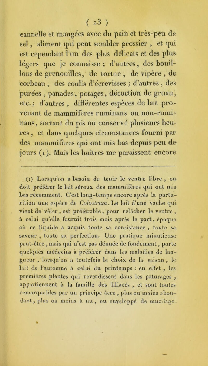 ( *3 ) cannelle et mangées avec du pain et très-peu de- sel , aliment qui peut sembler grossier , et qui est cependant b un des plus délicats et des plus légers que je connaisse; d’autres, des bouil- lons de grenouilles, de tortue , de vipère , de corbeau , des coulis d’écrevisses ; d’autres , des purées , panades, potages, décoction de gruau, etc.; d’autres , différentes espèces de lait pro- venant de mammifères ruminans ou non-rumi- nans, sortant du pis ou conservé plusieurs heu- res , et dans quelques circonstances fourni par des mammifères qui ont mis bas depuis peu de jours (i). Mais les huîtres me paraissent encore (i) Lorsqu’on a besoin de tenir le ventre libre , on doit préférer le lait séreux des mammifères qui ont mis bas récemment. C’est long-temps encore après la parlu- rition une espèce de Colostrum> Le lait d’une vache qui vient de vêler, est préférable, pour relâcher le ventre , à celui qu’elle fournit trois mois après le part, époque où ce liquide a acquis toute sa consistance , toute sa saveur , toute sa perfection. Une pratique minutieuse peut-être, mais qui n’est pas dénuée de fondement, porte quelques médecins à préférer dans les maladies de lan- gueur , lorsqu’on a toutefois le choix de la saison , le lait de l’automne à celui du printemps : en eJï'et , les premières plantes qui reverdissent dans les pâturages , appartiennent à la famille des liliacés , et sont toutes remarquables par un principe dere , plus on moins abon- dant, plus ou moins à nu, ou enveloppé de mucilage