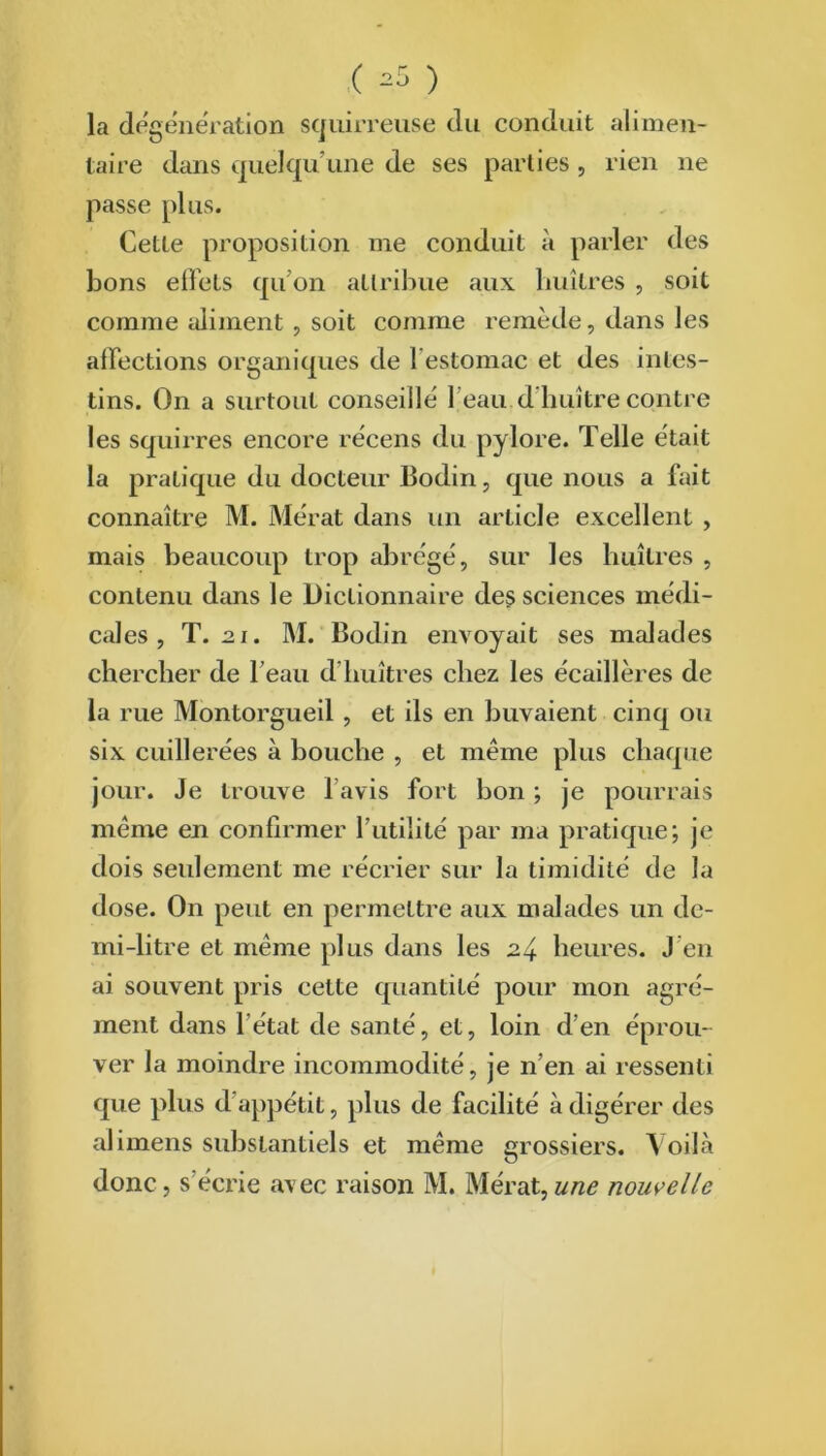 ( =5 ) la dégénération squirreuse du conduit alimen- taire dans quelqu’une de ses parties, rien ne passe plus. Cette proposition me conduit à parler des bons effets qu’on attribue aux huîtres , soit comme aliment , soit comme remède, dans les affections organiques de I estomac et des intes- tins. On a surtout conseillé l'eau d huître contre les squirres encore récens du pylore. Telle était la pratique du docteur Bodin, que nous a fait connaître M. Mérat dans un article excellent , mais beaucoup trop abrégé, sur les huîtres , contenu dans le Dictionnaire des sciences médi- cales , T.21. M. Bodin envoyait ses malades chercher de l’eau d'huîtres chez les écaillères de la rue Montorgueil , et ils en buvaient cinq ou six cuillerées à bouche , et meme plus chaque jour. Je trouve 1 avis fort bon ; je pourrais même en confirmer l’utilité par ma pratique; je dois seulement me récrier sur la timidité de la dose. On peut en permettre aux malades un de- mi-litre et même plus dans les 24 heures. J en ai souvent pris cette quantité pour mon agré- ment dans 1 état de santé, et, loin d’en éprou- ver la moindre incommodité, je n’en ai ressenti que plus d'appétit, plus de facilité à digérer des alimens substantiels et même grossiers. Voilà donc, s’écrie avec raison M. Mérat,une nouvelle