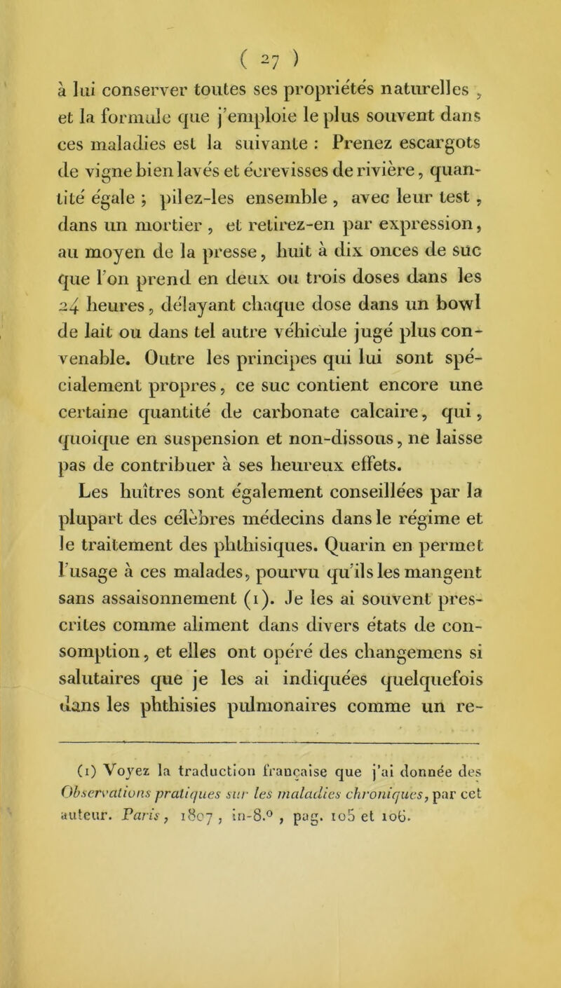 à lui conserver toutes ses propriétés naturelles , et la formule que j’emploie le plus souvent dans ces maladies est la suivante : Prenez escargots de vigne bien lavés et écrevisses de rivière, quan- tité égale ; pilez-les ensemble , avec leur test , dans un mortier , et retirez-en par expression, au moyen de la presse, huit à dix onces de suc que I on prend en deux ou trois doses dans les 24 heures, délayant chaque dose dans un bowl de lait ou dans tel autre véhicule jugé plus con- venable. Outre les principes qui lui sont spé- cialement propres, ce suc contient encore une certaine quantité de carbonate calcaire, qui, quoique en suspension et non-dissous, ne laisse pas de contribuer à ses heureux effets. Les huîtres sont également conseillées par la plupart des célèbres médecins dans le régime et le traitement des phthisiques. Quarin en permet 1 usage à ces malades, pourvu qu’ils les mangent sans assaisonnement (1). Je les ai souvent pres- crites comme aliment dans divers états de con- somption , et elles ont opéré des changemens si salutaires que je les ai indiquées quelquefois dans les phthisies pulmonaires comme un re- (1) Voyez la traduction française que j’ai donnée des Observât tu ns pratiques sur les maladies chroniques, par cet auteur. Paris, 1807, if*-8.° , pag. io5 et îoü.