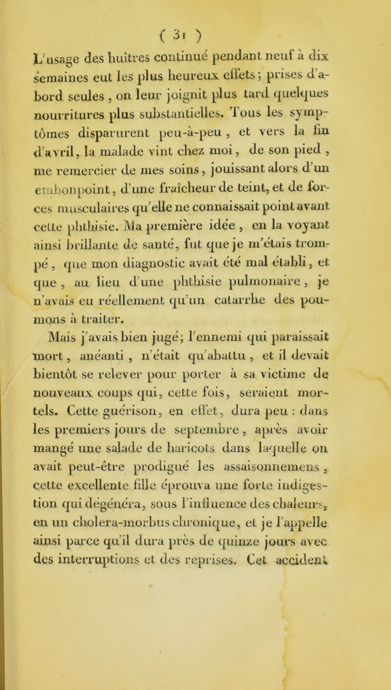 ( 3. ) C usage des huîtres continué pendant neuf à dix semaines eut les plus heureux eÜetSj prises da- bord seules , on leur joignit plus tard quelques nourritures plus substantielles, fous les symp- tômes disparurent peu-à-peu , et vers la fin d’avril, la malade vint chez moi, de son pied , me remercier de mes soins, jouissant alors d un embonpoint, d’une fraîcheur de teint, et de for- ces musculaires quelle ne connaissait point avant, cette phthisie. Ma première idée , en la voyant ainsi brillante de santé, fut que je m’étais trom- pé , que mon diagnostic avait été mal établi, et que , au lieu d’une phthisie pulmonaire , je n avais eu réellement qu'un catarrhe des pou- mons à traiter. Mais j’avais bien jugé; l'ennemi qui paraissait mort, anéanti , n'était qu’abattu , et il devait bientôt se relever pour porter à sa victime de nouveaux coups qui, cette fois, seraient mor- tels. Cette guérison, en effet, dura peu : dans les premiers jours de septembre , après avoir mangé une salade de haricots dans laquelle on avait peut-être prodigué les assaisonnemens , cette excellente fille éprouva une forte indiges- tion qui dégénéra, sous l'influence des chaleurs, en un cholera-morbuschronique, et je l’appelle ainsi parce qu’il dura près de quinze jours avec des interruptions et des reprises. Cet accident