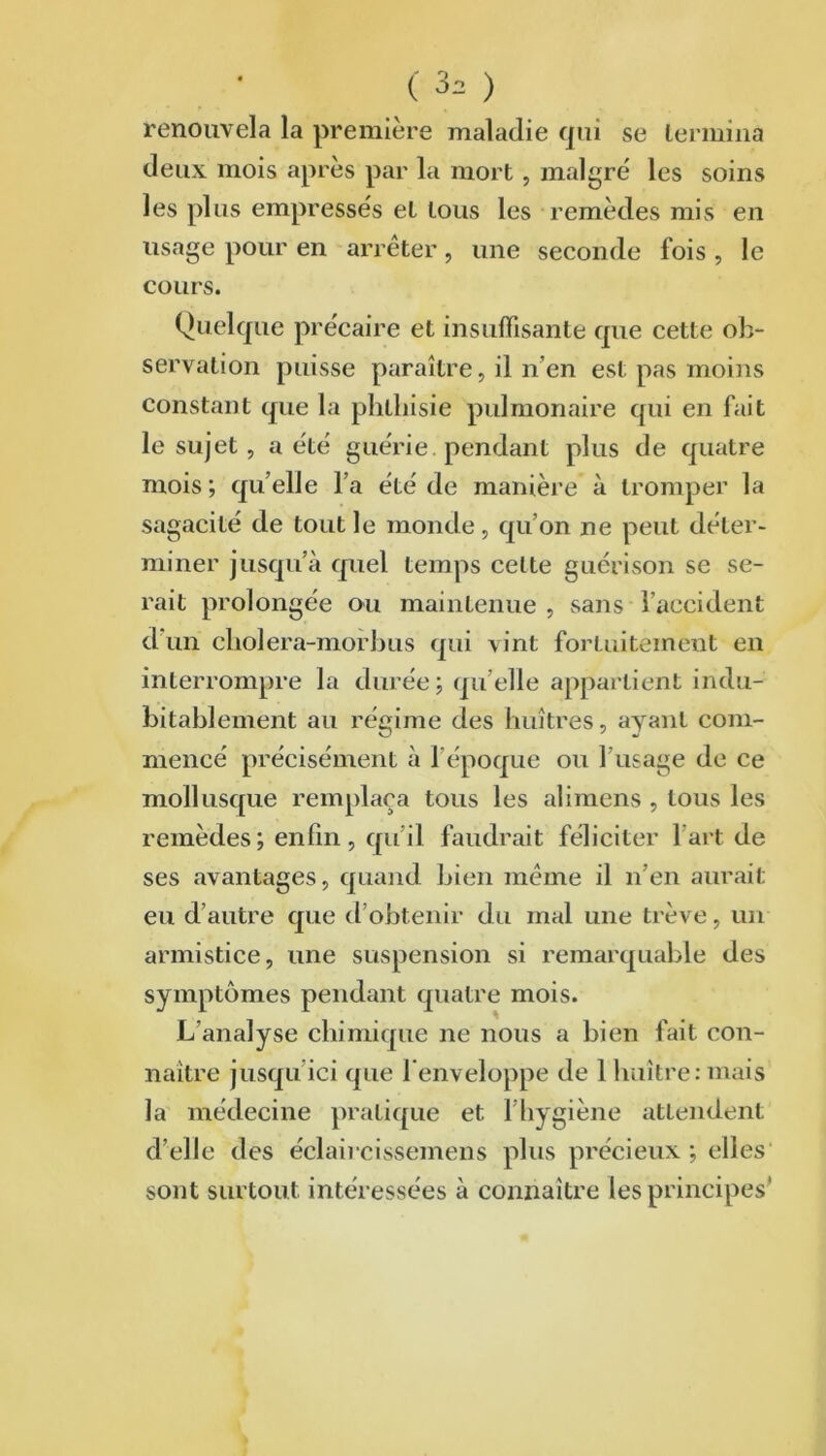 renouvela la première maladie qui se termina deux mois après par la mort , malgré les soins les plus empressés et tous les remèdes mis en usage pour en arrêter, une seconde fois , Je cours. Quelque précaire et insuffisante que cette ob- servation puisse paraître, il n’en est pas moins constant que la phthisie pulmonaire qui en fait le sujet, a été guérie, pendant plus de quatre mois ; qu elle fa été de manière à tromper la sagacité de tout le monde , quon ne peut déter- miner jusqu’à quel temps celte guérison se se- rait prolongée ou maintenue, sans l’accident d’un cliolera-morbus qui vint fortuitement en interrompre la durée; quelle appartient indu- bitablement au régime des huîtres, ayant com- mencé précisément à l’époque ou l’usage de ce mollusque remplaça tous les alimens , tous les remèdes; enfin, qu’il faudrait féliciter l’art de ses avantages, quand bien même il n’en aurait eu d’autre que d’obtenir du mal une trêve, un armistice, une suspension si remarquable des symptômes pendant quatre mois. L’analyse chimique ne nous a bien fait con- naître jusqu’ici que l'enveloppe de 1 huître:mais la médecine pratique et 1 hygiène attendent d’elle des éclaircissemens plus précieux ; elles sont surtout intéressées à connaître les principes'