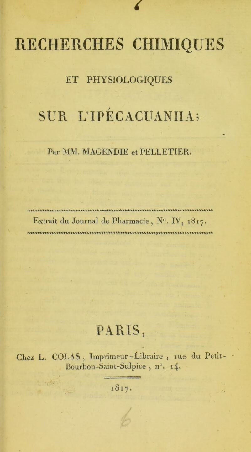 RECHERCHES CHIMIQUES ET PHYSIOLOGIQUES SUR LIPÉCACUANHA; Par MM. MAGENDIE et PELLETIER. Extrait du Journal de Pharmacie, N°. IV, 1817. PARIS, Chez L. COLAS, Imprimeur - Libraire , rue du Petit- Bourbon-Sam t-Sul pi ce , n°. 14.