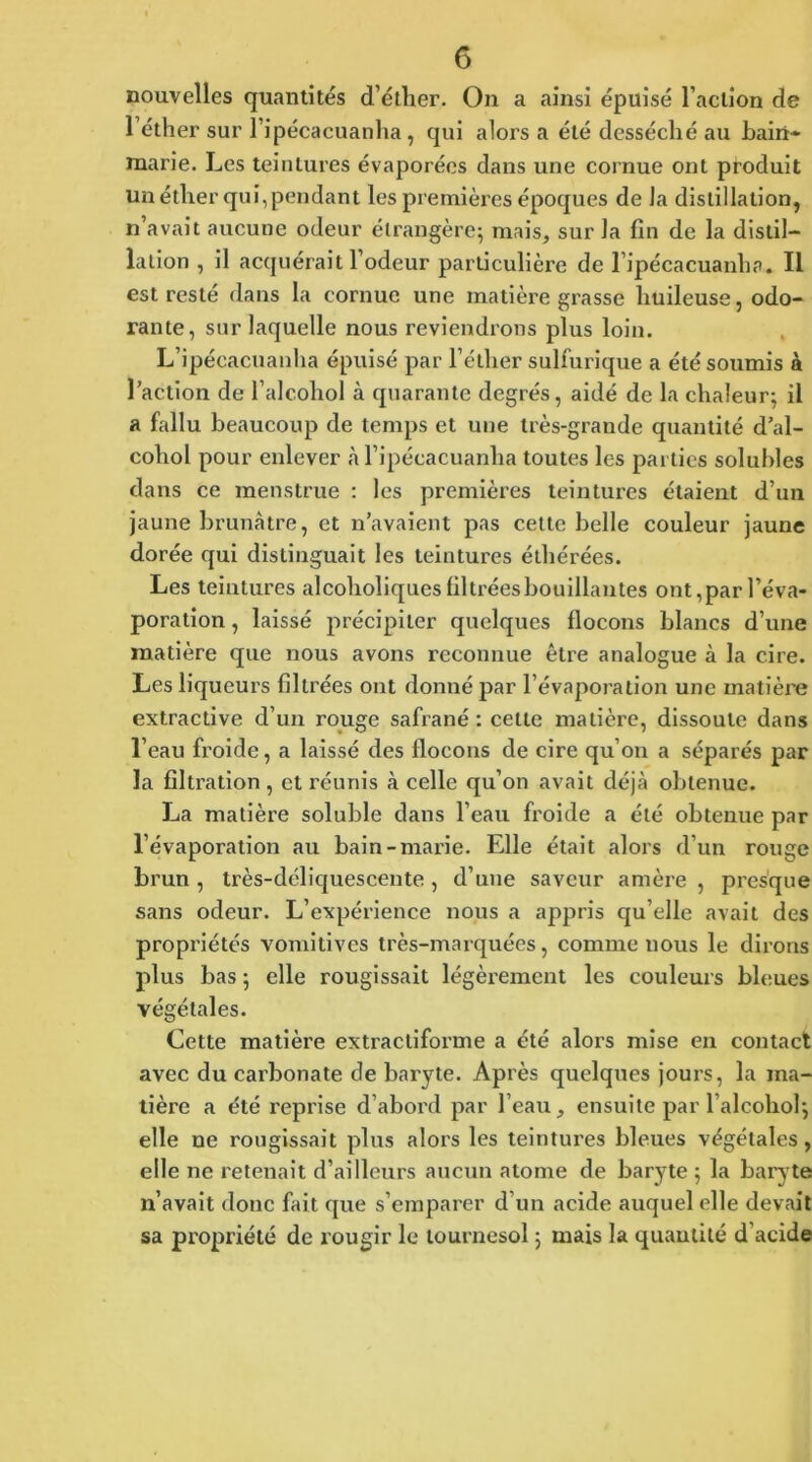 nouvelles quantités d’éther. On a ainsi épuisé l’action de 1 éther sur l’ipécacuanha, qui alors a été desséché au bain- marie. Les teintures évaporées dans une cornue ont produit un éther qui,pendant les premières époques de la distillation, n’avait aucune odeur étrangère; mais, sur la fin de la distil- lation , il acquérait l’odeur particulière de l’ipécacuanha. Il est resté dans la cornue une matière grasse huileuse, odo- rante, sur laquelle nous reviendrons plus loin. L’ipécacuanha épuisé par l’éther sulfurique a été soumis à l’action de l’alcohol à quarante degrés, aidé de la chaleur; il a fallu beaucoup de temps et une très-grande quantité d’al- cohol pour enlever à l’ipécacuanha toutes les parties solubles dans ce menstrue : les premières teintures étaient d’un jaune brunâtre, et n’avaient pas cette belle couleur jaune dorée qui distinguait les teintures éthérées. Les teintures alcoholiques filtréesbouillantes ont,par l’éva- poration , laissé précipiter quelques flocons blancs d’une matière que nous avons reconnue être analogue à la cire. Les liqueurs filtrées ont donné par l’évaporation une matière extractive d’un rouge safrané : cette matière, dissoute dans l’eau froide, a laissé des flocons de cire qu’on a séparés par la filtration, et réunis à celle qu’on avait déjà obtenue. La matière soluble dans l’eau froide a été obtenue par l’évaporation au bain-marie. Elle était alors d’un rouge brun , très-déliquescente, d’une saveur amère , presque sans odeur. L’expérience nous a appris qu’elle avait des propriétés vomitives très-marquées, comme nous le dirons plus bas ; elle rougissait légèrement les couleurs bleues végétales. Cette matière extractiforme a été aloi’s mise en contact avec du carbonate de baryte. Après quelques jours, la ma- tière a été reprise d’abord par l’eau, ensuite par l’alcohol; elle ne rougissait plus alors les teintures bleues végétales, elle ne retenait d’ailleurs aucun atome de baryte ; la baryte n’avait donc fait que s’emparer d’un acide auquel elle devait sa propriété de rougir le tournesol ; mais la quantité d acide