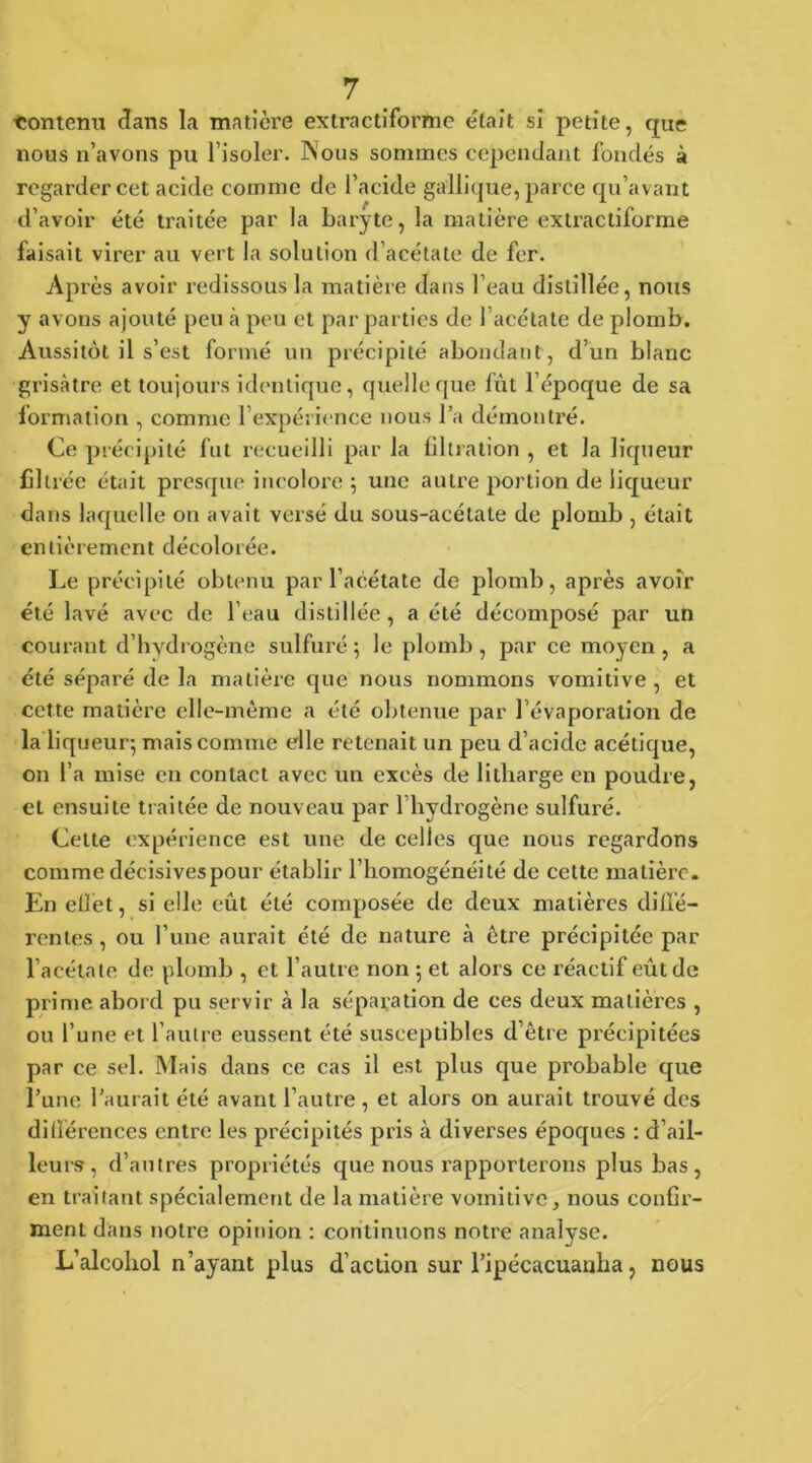 contenu dans la matière extractiforme était si petite, que nous n’avons pu l’isoler. Nous sommes cependant fondés à regarder cet acide comme de l’acide gallique, parce qu’avant d’avoir été traitée par la baryte, la matière extractiforme faisait virer au vert la solution d’acétate de fer. Après avoir redissous la matière dans l’eau distillée, nous y avons ajouté peu à peu et par parties de l’acétate de plomb. Aussitôt il s’est formé un précipité abondant, d’un blanc grisâtre et toujours identique, quelle que fut l’époque de sa formation , comme l’expérience nous l’a démontré. Ce précipité fut recueilli par la filtration , et la liqueur filtrée était presque incolore ; une autre portion de liqueur dans laquelle on avait versé du sous-acétate de plomb , était entièrement décolorée. Le précipité obtenu par l’acétate de plomb, après avoir été lavé avec de l’eau distillée, a été décomposé par un courant d’hydrogène sulfuré 5 le plomb , par ce moyen, a été séparé de la matière que nous nommons vomitive, et cette matière elle-même a été obtenue par l’évaporation de la liqueur; mais comme elle retenait un peu d’acide acétique, on l’a mise en contact avec un excès de litharge en poudre, et ensuite traitée de nouveau par l’hydrogène sulfuré. Cette expérience est une de celles que nous regardons comme décisives pour établir l’homogénéité de cette matière. En effet, si elle eût été composée de deux matières diffé- rentes , ou l’une aurait été de nature à être précipitée par l’acétate de plomb , et l’autre non ; et alors ce réactif eût de prime abord pu servir à la séparation de ces deux matières , ou l’une et l’autre eussent été susceptibles d’être précipitées par ce sel. Mais dans ce cas il est plus que probable que l’une l’aurait été avant l’autre , et alors on aurait trouvé des différences entre les précipités pris à diverses époques : d’ail- leu is , d’autres propriétés que nous rapporterons plus bas, en traitant spécialement de la matière vomitive, nous confir- ment dans notre opinion : continuons notre analyse. L’alcohol n’ayant plus d’action sur l’ipécacuanha, nous