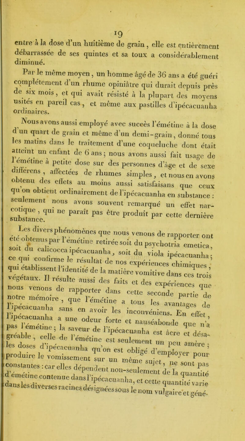 entre à Ja dose d’un huitième de grain , elle est entièrement débarrassée de ses quintes et sa toux a considérablement diminué. Par le même moyen, un homme âgé de 36 ans a été guéri complètement d’un rhume opiniâtre qui durait depuis près e six mois, et qui avait résisté à la plupart des moyens usités en pareil cas, et même aux pastilles d’ipécacuanha Nous avons aussi employé avec succès l’émétine à la dose d un quart de grain et même d’un demi-grain, donné tous les matins dans le traitement d’une coqueluche dont était attcmt un enfant de 6 ans 5 nous avons aussi fait usage de J1?™etine à l)etite close sur des personnes d’âge et de sexe diiïerens affectées de rhumes simples, et nous en avons obtenu des effets au moins aussi satisfaisais que ceux qu on obtient ordinairement del’ipécacuanha en substance : seulement nous avons souvent remarqué un effet nar- cotique , qui ne paraît pas être produit par cette dernière Les divers phénomènes que nous venons de rapporter ont r'r r™*tine son du calicocca tpecaeuanha, soit du viola ipécacuanha • ce qui confirme le résultat de nos expériences chimîm, , ’ qm établissent l’identité de la matière vomitive dans ce’troii végétaux. Il resuite aussi des faits et des expériences que nous venons de rapporter dans cette seconde partie de notre memotre , que l'émétine a tous les avanLes de I tpecaeuanha sans en avoir les inconvéniens. En effet 1 pecacuanha a une odeur forte et nauséabonde que u’I “ r^iè d Te“rde r,>ëCarnha ~ « désa- produire le vomissement l,r rntie®Iule, P°Ur constantes :car elles dépendent non-seulemXdeT S°'U ^ d mnétineeontenuedansripécacuanha, et eette «ans les diverses racines désignées sons , • 6 «c. i&neessous Je nom vulgaire et géné-