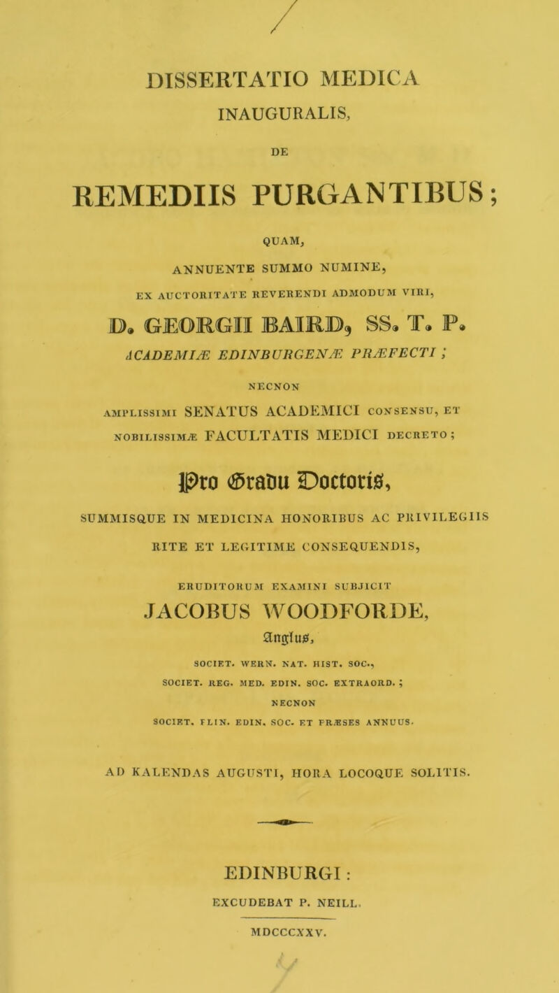 DISSERTATIO MEDICA INAUGURALIS, DE REMEDIIS PURGANTIBUS QUAM, ANNUENTE SUMMO NUMINE, EX AUCTORITATE REVERENDI ADMODUM VIRI, iD>. GEORGII IBAIRJD), SS» T. P. ACADE MISE EDINBURGENJF. PH/EFECTI ; NECNON amplissimi SENATUS ACADEMICI consensu, et nobilissimae FACULTATIS MEDICI decreto; Pro ®ratiu Doctorig, SUMMISftUE IN MEDICINA HONORIBUS AC PRIVILEGIIS RITE ET LEGITIME CONSEQUENDIS, ERUDITORUM EXAMINI SUBJICIT JACOBUS WOODFORDE, angltus, SOCIET. WERN. NAT. BIST. SOC., SOCIET. REG. MED. EDIN. SOC. EXTRAORD. ; NECNON SOCIET. FLIN. EDIN. SOC. ET FR.BSES ANNUUS. AD KALENDAS AUGUSTI, HORA LOCOQUE SOLITIS. EDINBURGI : EXCUDEBAT P. NEILL, MDCCCXXV.