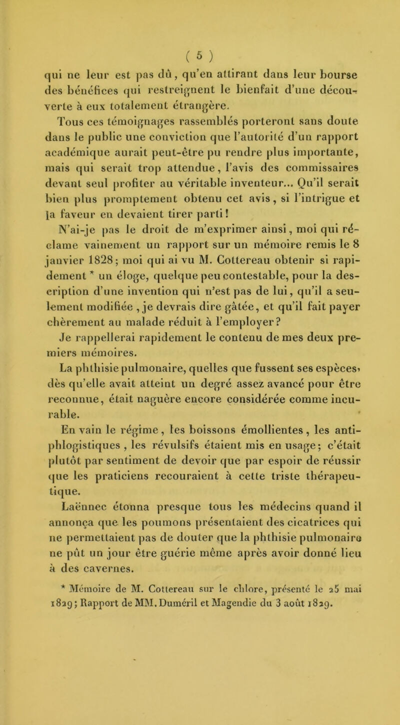 qui ne leur est pas du, qu’en attirant dans leur bourse des bénéfices qui restreignent le bienfait d’une décou- verte à eux totalement étrangère. Tous ces témoignages rassemblés porteront sans doute dans le public une conviction que l’autorité d’un rapport académique aurait peut-être pu rendre plus importante, mais qui serait trop attendue, l’avis des commissaires devant seul profiter au véritable inventeur... Qu’il serait bien plus promptement obtenu cet avis, si l’intrigue et la faveur en devaient tirer parti! N’ai-je pas le droit de m’exprimer ainsi, moi qui ré- clame vainement un rapport sur un mémoire remis le 8 janvier 1828; moi qui ai vu M. Collereau obtenir si rapi- dement * un éloge, quelque peu contestable, pour la des- cription d’une invention qui n’est pas de lui, qu’il a seu- lement modifiée , je devrais dire gâtée, et qu’il fait payer chèrement au malade réduit à l’employer? Je rappellerai rapidement le contenu de mes deux pre- miers mémoires. La phthisie pulmonaire, quelles que fussent ses espèces* dès qu’elle avait atteint un degré assez avancé pour être reconnue, était naguère encore considérée comme incu- rable. En vain le régime, les boissons émollientes, les anti- phlogistiques , les révulsifs étaient mis en usage; c’était plutôt par sentiment de devoir que par espoir de réussir »pie les praticiens recouraient à celte triste thérapeu- tique. Laënnec étonna presque tous les médecins quand il annonça que les poumons présentaient des cicatrices qui ne permettaient pas de douter que la phthisie pulmonaire ne pût un jour être guérie même après avoir donné lieu à des cavernes. * Mémoire de M. Cottereau sur le clilore, présenté le 26 mai 1829; Rapport de MM.Duméril et Magendie du 3 août 1839.