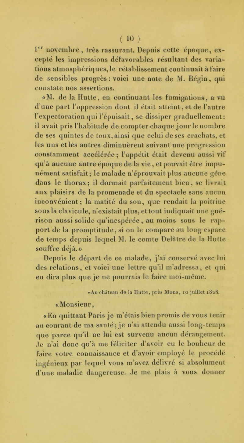 1“ novembre, très rassurant. Depuis cette époque, ex- cepté les impressions défavorables résultant des varia- tions atmosphériques, le rétablissement continuait à faire de sensibles progrès : voici une note de M. Bégin, qui constate nos assertions. «M. de la Hutte, eu continuant les fumigations, a vu d’une part l’oppression dont il élaiL atteint, et de l’autre l’expectoration qui l’épuisait, se dissiper graduellement: il avait pris l’habitude de compter chaque jour le nombre de ses quintes de toux, ainsi que celui de ses crachats, et les uns et les autres diminuèrent suivant une progression constamment accélérée; l’appétit était devenu aussi vif qu’à aucune autre époque de la vie, et pouvait être impu- nément satisfait; le malade n’éprouvait plus aucune gêne dans le thorax; il dormait parfaitement bien, se livrait aux plaisirs de la promenade et du spectacle sans aucun inconvénient; la matité du son, que rendait la poitrine sous la clavicule, n’existait plus, et tout indiquait une gué- rison aussi solide qu’inespérée , au moins sous le rap- port de la promptitude, si on le compare au long espace de temps depuis lequel M. le comte Delàtre de la Hutte souffre déjà.» Depuis le départ de ce malade, j’ai conservé avec lui des relations, et voici une lettre qu’il m’adressa, et qui eu dira plus que je ne pourrais le faire nroi-même. «Au château de la Hutte, près Mons, 10 juillet 1828. «Monsieur, «En quittant Paris je m’étais bien promis de vous tenir au courant de ma santé; je n’ai attendu aussi long-temps que parce qu’il ne lui est survenu aucun dérangement. Je n’ai donc qu’à me féliciter d’avoir eu le bonheur de faire votre connaissance et d’avoir employé le procédé ingénieux par lequel vous m’avez délivré si absolument d’une maladie dangereuse. Je me plais à vous donner /