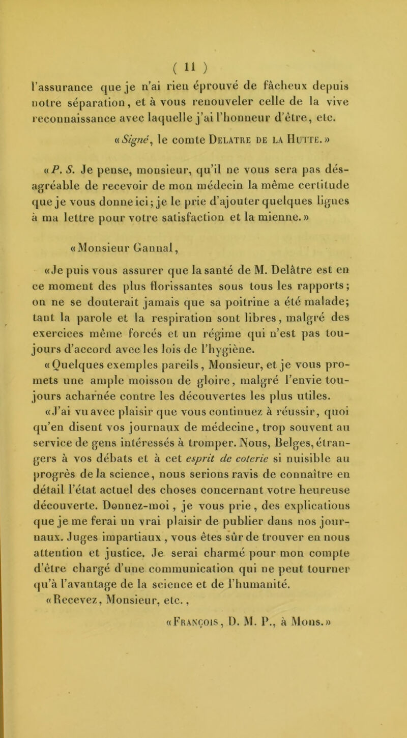 l’assurance que je n’ai rien éprouvé de fâcheux depuis notre séparation, et à vous renouveler celle de la vive reconnaissance avec laquelle j’ai l’honneur d’être, etc. «iSigné, le comte Delatre de la Hutte.» a P. S. Je pense, monsieur, qu’il ne vous sera pas dés- agréable de recevoir de mon médecin la même certitude que je vous donne ici; je le prie d’ajouter quelques lignes à ma lettre pour votre satisfaction et la mienne.» «Monsieur Gannal, «Je puis vous assurer que la santé de M. Delatre est en ce moment des plus florissantes sous tous les rapports; on ne se douterait jamais que sa poitrine a été malade; taut la parole et la respiration sont libres, malgré des exercices même forcés et un régime qui n’est pas tou- jours d’accord avec les lois de l’hygiène. «Quelques exemples pareils, Monsieur, et je vous pro- mets une ample moisson de gloire, malgré l’envie tou- jours acharnée eontre les découvertes les plus utiles. «J’ai vu avec plaisir que vous continuez à réussir, quoi qu’en disent vos journaux de médecine, trop souvent au service de gens intéressés à tromper. Nous, Belges, étran- gers à vos débats et à cet esprit de coterie si nuisible au progrès de la science, nous serions ravis de connaître en détail l’état actuel des choses concernant votre heureuse découverte. Donnez-moi, je vous prie , des explications que je me ferai un vrai plaisir de publier dans nos jour- naux. Juges impartiaux , vous êtes sur de trouver en nous attention et justice. Je serai charmé pour mon compte d’être chargé d’une communication qui ne peut tourner qu’à l’avantage de la science et de l’humanité. «Recevez, Monsieur, etc., «François, D. M. P., à Mons.»