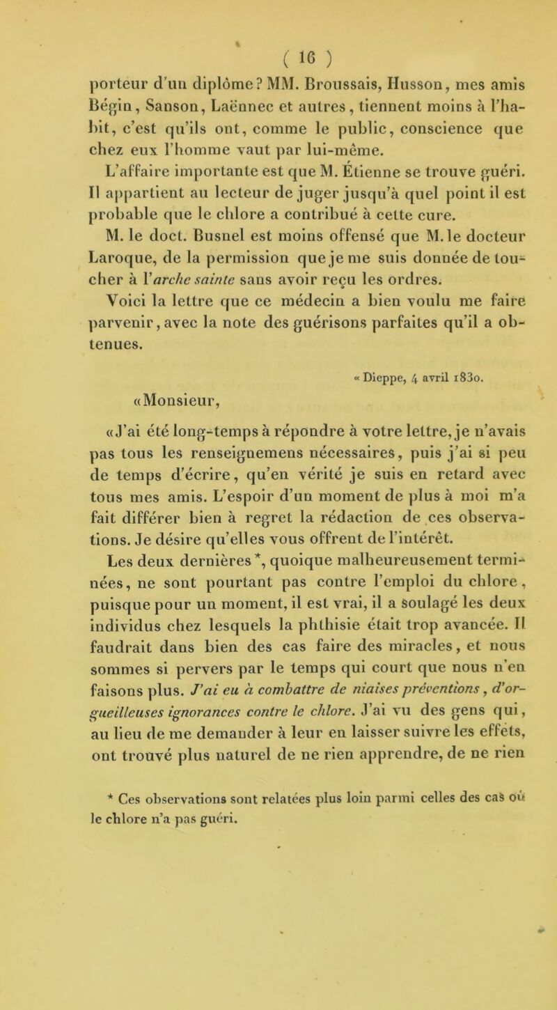 % ( 16 ) porteur d’un diplôme? MM. Broussais, Ilusson, mes amis Bégin, Sanson, Laënnec et autres, tiennent moins à l’ha- Lit, c’est qu’ils ont, comme le public, conscience que chez eux l’homme vaut par lui-même. L’affaire importante est que M. Étienne se trouve guéri. Il appartient au lecteur de juger jusqu’à quel point il est probable que le chlore a contribué à cette cure. M. le doct. Busnel est moins offensé que M.le docteur Laroque, de la permission que je me suis donnée de tou- cher à 1 'arche sainte sans avoir reçu les ordres. Voici la lettre que ce médecin a bien voulu me faire parvenir, avec la note des guérisons parfaites qu’il a ob- tenues. «Monsieur, «Dieppe, 4 avril i83o. «J’ai été long-temps à répondre à votre lettre, je n’avais pas tous les renseignemens nécessaires, puis j’ai si peu de temps d’écrire, qu’en vérité je suis en retard avec tous mes amis. L’espoir d’un moment de plus à moi m’a fait différer bien à regret la rédaction de ces observa- tions. Je désire quelles vous offrent de l’intérêt. Les deux dernières*, quoique malheureusement termi- nées, ne sont pourtant pas contre l’emploi du chlore, puisque pour un moment, il est vrai, il a soulagé les deux individus chez lesquels la phthisie était trop avancée. Il faudrait dans bien des cas faire des miracles, et nous sommes si pervers par le temps qui court que nous n en faisons plus. J’ai eu à combattre de niaises préventions, d’or- gueilleuses ignorances contrôle chlore. J’ai vu des gens qui, au lieu de me demander à leur en laisser suivre les effets, ont trouvé plus naturel de ne rien apprendre, de ne rien * Ces observations sont relatées plus loin parmi celles des cas où le chlore n’a pas guéri.