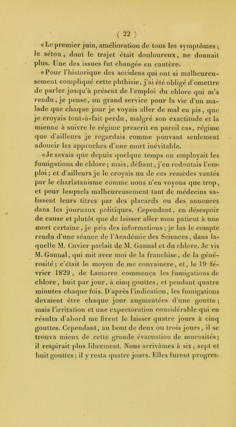 «Le premier juin, amélioration de tous les symptômes; le sétou , dont le trajet était douloureux, ne donnait plus. Line des issues fut changée en cautère. «Pour l’historique des aceidens qui ont si malheureu- sement compliqué cette phthisie, j’ai été obligé d’omettre de parler jusqu’à présent de l’emploi du chlore qui m’a rendu, je pense, un grand service pour la vie d’un ma- lade que chaque jour je voyais aller de mal en pis , que je croyais tout-à-fait perdu, malgré son exactitude et la mienne à suivre le régime prescrit en pareil cas, régime que d’ailleurs je regardais comme pouvant seulement adoucir les approches d’une mort inévitable. «Je savais que depuis quelque temps on employait les fumigations de chlore; mais, défiant, j’en redoutais l’em- ploi ; et d’ailleurs je le croyais un de ces remèdes vantés par le charlatanisme comme nous n’en voyons que trop, et pour lesquels malheureusement tant de médecins sa- lissent leurs titres par des placards ou des annonces dans les journaux politiques. Cependant, en désespoir de cause et plutôt que de laisser aller mon patient à une mort certaine, je pris des informations ; je lus le compte rendu d’une séance de l’Académie des Sciences, dans la- quelle 3V1. Cuvier parlait de M. Cannai et du chlore. Je vis M. Gannal, qui mit avec moi de la franchise, de la géné- rosité ; c’était le moyen de me convaincre, et, le 19 fé- vrier 1829 , de Lamarre commença les fumigations de chloi'e, huit par jour, à cinq gouttes, et pendant quatre minutes chaque fois. D’après l’indication, les fumigations devaient être chaque jour augmentées d’une goutte ; mais l’irritation et une expectoration considérable qui eu résulta d’abord me firent le laisser quatre jours à cinq gouttes. Cependant, au bout de deux ou trois jours, il se trouva mieux de cette grande évacuation de mucosités; il respirait plus librement. Nous arrivâmes à six, sept et huit gouttes; il y resta quatre jours. Elles furent progrès-