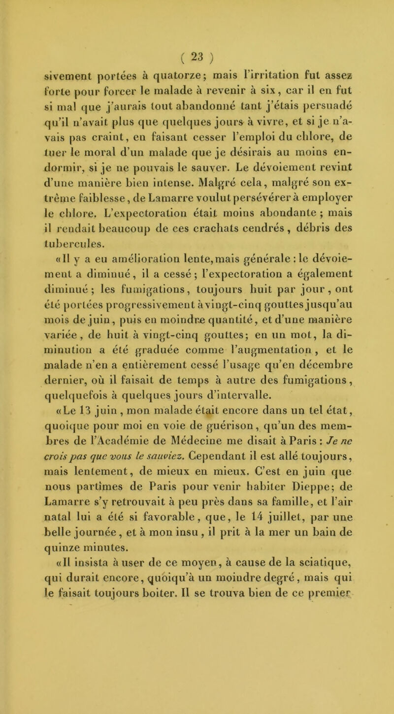 sivement portées à quatorze; mais l’irritation fut assez forte pour forcer le malade à revenir à six, car il en fut si mal que j’aurais tout abandonné tant j’étais persuadé qu’il n’avait plus que quelques jours à vivre, et si je n’a- vais pas craint, en faisant cesser l’emploi du clilore, de tuer le moral d’un malade que je désirais au moins en- dormir, si je ne pouvais le sauver. Le dévoiement revint d’une manière bien intense. Malgré cela, malgré son ex- trême faiblesse, de Lamarre voulut persévérer à employer le chlore. L’expectoration était moins abondante ; mais il rendait beaucoup de ces crachats cendrés , débris des tubercules. «11 y a eu amélioration lente,mais générale : le dévoie- ment a diminué, il a cessé; l’expectoration a également diminué; les fumigations, toujours huit par jour, ont été portées progressivement àvingl-cinq gouttes jusqu’au mois de juin, puis en moindre quantité, et d’une manière variée, de huit à vingt-cinq gouttes; en un mot, la di- minution a été graduée comme l’augmentation , et le malade n’en a entièrement cessé l’usage qu’en décembre dernier, où il faisait de temps à autre des fumigations, quelquefois à quelques jours d’intervalle. «Le 13 juin , mon malade était encore dans un tel état, quoique pour moi en voie de guérison, qu’un des mem- bres de l’Académie de Médecine me disait à Paris: Je ne crois pas que vous le sauviez. Cependant il est allé toujours, mais lentement, de mieux en mieux. C’est en juin que nous partîmes de Paris pour venir habiter Dieppe; de Lamarre s’y retrouvait à peu près dans sa famille, et l’air natal lui a été si favorable, que, le 14 juillet, par une belle journée, et à mon insu , il prit à la mer un bain de quinze minutes. «Il insista à user de ce moyen, à cause de la sciatique, qui durait encore, quoiqu’à un moindre degré, mais qui le faisait toujours boiter. Il se trouva bien de ce premier