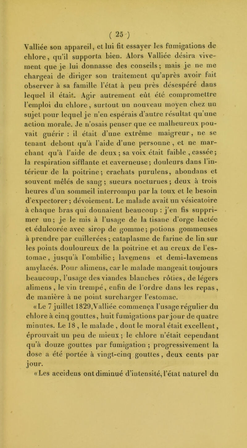 Valliée son appareil, et lui fit essayer les fumigations de chlore, qu’il supporta bien. Alors Valliée désira vive- ment que je lui donnasse des conseils ; mais je ne me chargeai de diriger son traitement qu’après avoir fait observer à sa famille l’état à peu près désespéré dans lequel il était. Agir autrement eût été compromettre l’emploi du chlore, surtout un nouveau moyen chez un sujet pour lequel je n’en espérais d’autre résultat qu une action morale. Je n’osais penser que ce malheureux pou- vait guérir : il était d’une extrême maigreur, ne se tenant debout qu’à l’aide d’une personne , et ne mar- chant qu’à l’aide de deux ; sa voix était faible , cassée ; la respiration sifflante et caverneuse; douleurs dans l’in- térieur de la poitrine; crachats purulens, abondans et souvent mêlés de sang; sueurs nocturnes; deux à trois heures d’un sommeil interrompu par la toux et le besoin d’expectorer; dévoiement. Le malade avait un vésicatoire à chaque bras qui donnaient beaucoup : j’en fis suppri- mer un; je le mis à l’usage de la tisane d’orge lactée et édulcorée avec sirop de gomme; potions gommeuses à prendre par cuillerées ; cataplasme de farine de lin sur les points douloureux de la poitrine et au creux de l’es- tomac , jusqu’à l’ombilic ; lavemens et demi-lavemens amylacés. Pour alimens, carie malade mangeait toujours beaucoup, l’usage des viandes blanches rôties, de légers alimens, le vin trempé, enfin de l’ordre dans les repas, de manière à ne point surcharger l’estomac. «Le 7 juillet 1829,Valliée commença l’usage régulier du chlore à cinq gouttes, huit fumigations par jour de quatre minutes. Le 18 , le malade , dout le moral était excellent, éprouvait un peu de mieux; le chlore n’était cependant qu’à douze gouttes par fumigation ; progressivement la dose a été portée à vingt-cinq gouttes, deux cents par jour. « Les accidens ont diminué d’intensité, l’état naturel du