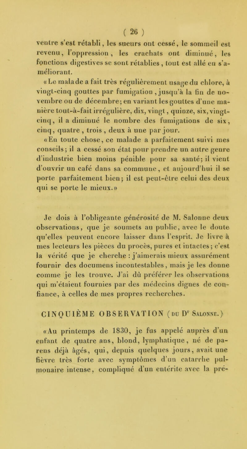 ventre s’est rétabli, les sueurs ont cessé, le sommeil est revenu, l’oppression, les crachats ont diminué, les fonctions digestives se sont rétablies , tout est allé eu s’a- méliorant. «Le malade a fait très régulièrement usage du chlore, à vingt-cinq gouttes par fumigation , jusqu’à la fin de no- vembre ou de décembre; en variant les gouttes d’une ma- nière tout-à-fait irrégulière, dix, vingt, quinze, six, vingt- cinq, il a diminué le nombre des fumigations de six, cinq, quatre , trois , deux à une par jour. «En toute chose, ce malade a parfaitement suivi mes conseils; il a cessé son état pour prendre un autre genre d’industrie bien moins pénible pour sa sanlé; il vient d’ouvrir un café dans sa commune, et aujourd’hui il se porte parfaitement bien; il est peut-être celui des deux qui se porte le mieux.» Je dois à l’obligeante générosité de M. Salonne deux observations, que je soumets au public, avec le doute qu’elles peuvent encore laisser dans l’esprit. Je livre à mes lecteurs les pièces du procès, pures et intactes; c’est la vérité que je cherche : j’aimerais mieux assurément fournir des documens incontestables, mais je les donne comme je les trouve. J’ai dû préférer les observations qui m’élaieut fournies par des médecins dignes de con- fiance, à celles de mes propres recherches. CINQUIÈME OBSERVATION (du D' Salonne.) «Au printemps de 1830, je fus appelé auprès d’un enfant de quatre ans, blond, lymphatique, né de pa- rons déjà âgés, qui, depuis quelques jours, avait une fièvre très forte avec symptômes d’un catarrhe pul- monaire intense, compliqué d’un entérite avec la pré-