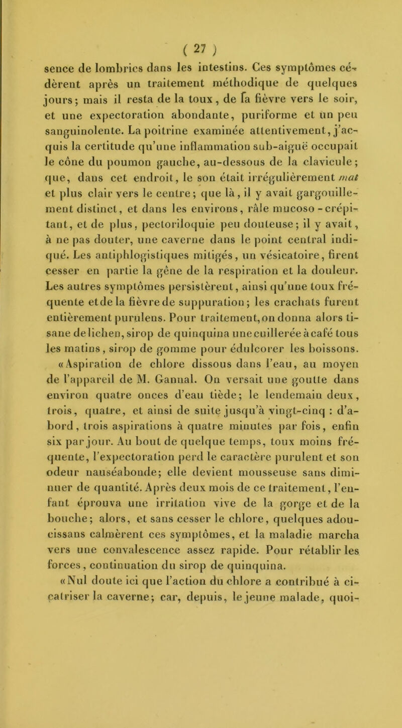 sence de lombrics dans les intestins. Ces symptômes ce-* dèrent après un traitement méthodique de quelques jours; mais il resta de la toux, de fa fièvre vers le soir, et une expectoration abondante, puriforme et un peu sanguinolente. La poitrine examinée attentivement, j’ac- quis la certitude qu’une inflammation sub-aiguë occupait le cône du poumon gauche, au-dessous de la clavicule; que, dans cet endroit, le son était irrégulièrement mat et plus clair vers le centre; que là, il y avait gargouille- ment distinct, et dans les environs, râle mucoso - crépi- tant, et de plus, pectoriloquie peu douteuse; il y avait, à ne pas douter, une caverne dans le point central indi- qué. Les antiphlogistiques mitigés, un vésicatoire, firent cesser en partie la gêne de la respiration et la douleur. Les autres symptômes persistèrent, ainsi qu’une toux fré- quente etdela fièvre de suppuration; les crachats furent entièrement purulens. Pour traitement,on donna alors ti- sane de lichen, sirop de quinquina unecuillerée àcafé tous les matins, sirop de gomme pour édulcorer les boissons. «Aspiration de chlore dissous dans l’eau, au moyen de l’appareil de M. Cannai. On versait une goutte dans environ quatre onces d’eau tiède; le lendemain deux, trois, quatre, et ainsi de suite jusqu’à vingt-cinq : d’a- bord, trois aspirations à quatre minutes par fois, enfin six par jour. Au bout de quelque temps, toux moins fré- quente, l’expectoration perd le caractère purulent et son odeur nauséabonde; elle devient mousseuse sans dimi- nuer de quantité. Après deux mois de ce traitement, l’en- fant éprouva une irritation vive de la gorge et de la bouche; alors, et sans cesser le chlore, quelques adou- cissans calmèrent ces symptômes, et la maladie marcha vers une convalescence assez rapide. Pour rétablir les forces, continuation du sirop de quinquina. «Nul doute ici que l’action du chlore a contribué à ci- catriser la caverne; car, depuis, le jeune malade, quoi-