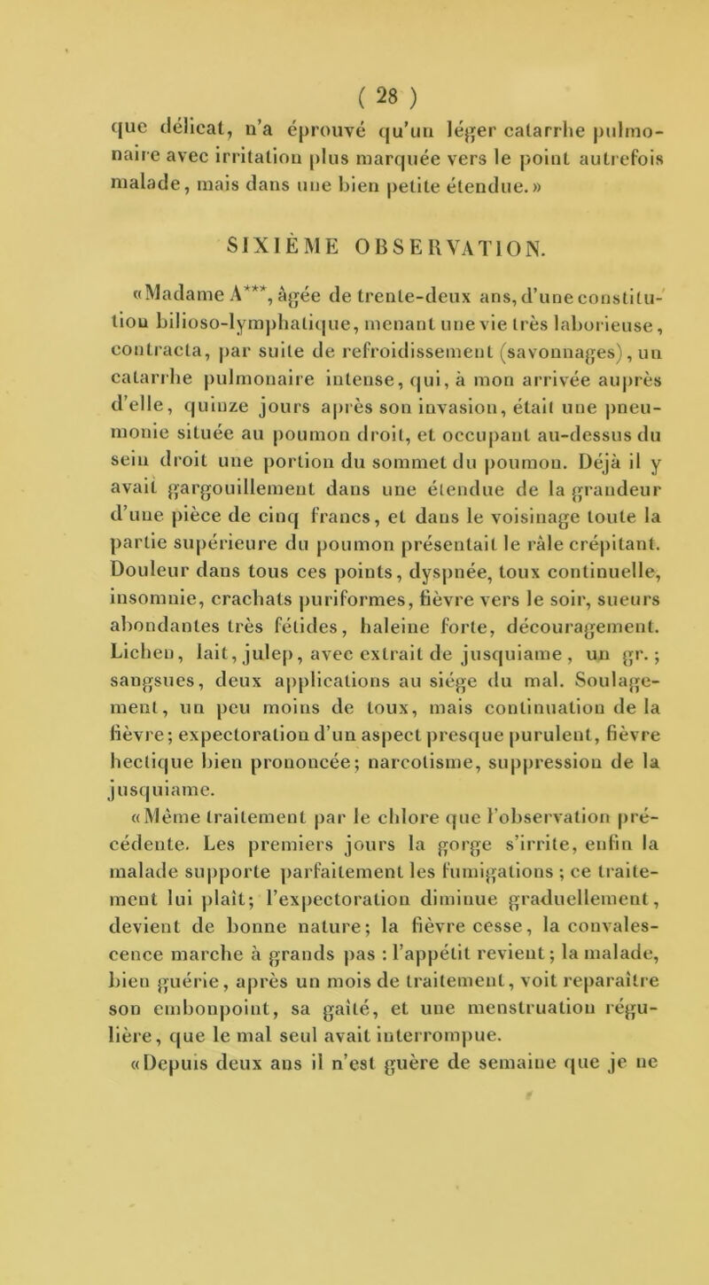 que délicat, n’a éprouvé qu’un léger catarrhe pulmo- naire avec irritation [dus marquée vers le point autrefois malade, mais dans une bien petite étendue.» SIXIÈME OBSERVATION. «Madame A**1*, âgée de trente-deux ans, d’une constitu- tion bilioso-lymphalique, menant une vie très laborieuse, contracta, par suite de refroidissement (savonnages), un catarrhe pulmonaire intense, qui, à mon arrivée auprès d’elle, q uinze jours après son invasion, était une pneu- monie située au poumon droit, et occupant au-dessus du sein droit une portion du sommet du poumon. Déjà il y avait gargouillement dans une étendue de la grandeur d’une pièce de cinq francs, et dans le voisinage toute la partie supérieure du poumon présentait le râle crépitant. Douleur dans tous ces points, dyspnée, toux continuelle, insomnie, crachats puriformes, fièvre vers le soir, sueurs abondantes très fétides, haleine forte, découragement. Lichen, lait, julep, avec extrait de jusquiame , un gr. ; sangsues, deux applications au siège du mal. Soulage- ment, un peu moins de toux, mais continuation de la lièvre; expectoration d’un aspect presque purulent, fièvre hectique bien prononcée; narcolisme, suppression de la jusquiame. «Même traitement par le chlore que l’observation pré- cédente. Les premiers jours la gorge s’irrite, enfin la malade supporte parfaitement les fumigations ; ce traite- ment lui plaît; 1’expectoraliou diminue graduellement, devient de bonne nature; la fièvre cesse, la convales- cence marche à grands pas : l’appétit revient; la malade, bien guérie, après un mois de traitement, voit reparaître son embonpoint, sa gaîté, et une menstruation régu- lière, que le mal seul avait interrompue. «Depuis deux ans il n’est guère de semaine que je ne