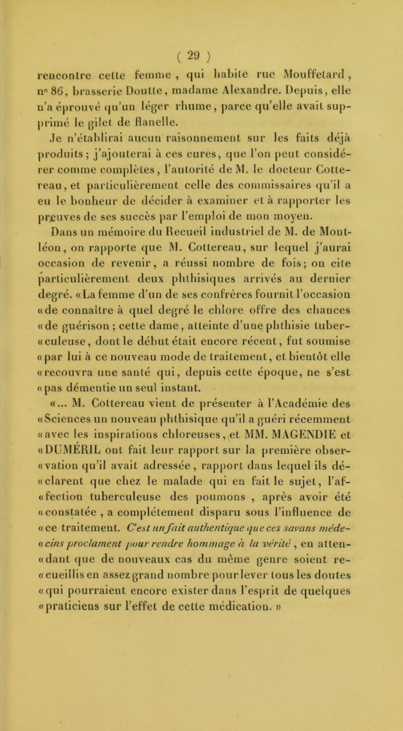 rencontre cette femme , qui habile rue Mouffetard, n°86, brasserie Doulle, madame Alexandre. Depuis, elle n’a éprouvé qu’un léger rhume, parce qu’elle avait sup- primé le gilet de flanelle. Je n’établirai aucun raisonnement sur les faits déjà produits; j’ajouterai à ces cures, que l’on peut considé- rer comme complètes, l’autorité de M. le docteur Cotte- reau,et particulièrement celle des commissaires qu’il a eu le bonheur de décider à examiner et à rapporter les preuves de ses succès par l’emploi de mou moyen. Dans un mémoire du Recueil industriel de M. de Mont- léon, on rapporte que M. Cotlereau, sur lequel j’aurai occasion de revenir, a réussi nombre de fois; on cite particulièrement deux phthisiques arrivés au dernier degré. «La femme d’un de ses confrères fournit l’occasion «de connaître à quel degré le chlore offre des chances «de guérison ; celle dame, atteinte d’une phthisie luber- «culeuse, dont le débutétait encore récent, fut soumise « par lui à ce nouveau mode de traitement, et bientôt elle «recouvra une santé qui, depuis celte époque, ne s’est «pas démentie un seul instant. «... M. Coltereau vient de présenter à l’Académie des «Sciences un nouveau phthisique qu’il a guéri récemment «avec les inspirations chloreuses, et MM. MAGENDIE et «DUMERIL ont fait leur rapport sur la première obser- «vation qu’il avait adressée, rapport dans lequel ils dé- «clarent que chez le malade qui en faille sujet, l’af- «fection tuberculeuse des poumons , après avoir été «constatée , a complètement disparu sous l’influence de « ce traitement. C’est unfait authentique que ces savans niéde- « cins proclament pour rendre hommage à la vérité , en atten- «dant que de nouveaux cas du même genre soient re- « cueillis en assez grand nombre pour lever tous les doutes «qui pourraient encore exister dans l’esprit de quelques «praticiens sur l’effet de cette médication. »