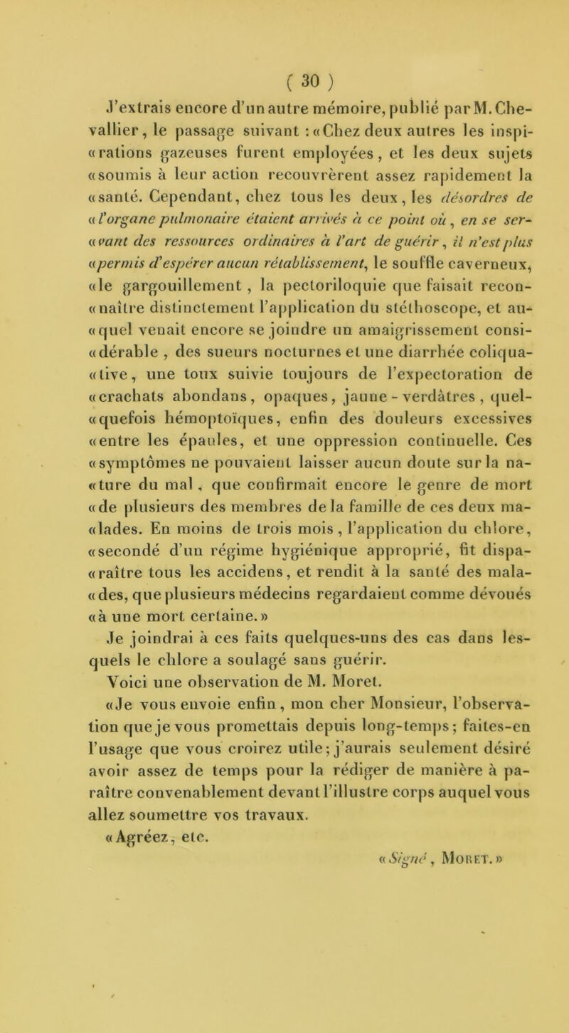 .l’extrais encore cl’un autre mémoire, publié par M. Che- vallier, le passade suivant :«Chezdeux autres les inspi- rations gazeuses furent employées, et les deux sujets «soumis à leur action recouvrèrent assez rapidement la «santé. Cependant, chez tous les deux, les désordres de « l'organe pulmonaire étaient arrivés à ce point où , en se ser- vant des ressources ordinaires à l’art de guérir, il n’est plus upermis d'espérer aucun rétablissement, le souffle caverneux, «le gargouillement , la pectoriloquie cpie faisait recon- « naître distinctement l’application du stéthoscope, et au- «quel venait encore se joindre un amaigrissement consi- «dérable , des sueurs nocturnes et une diarrhée coliqua- «tive, une toux suivie toujours de l’expectoration de «crachats abondans, opaques, jaune - verdâtres , quel- «quefois hémoptoïques, enfin des douleurs excessives «entre les épaules, et une oppression continuelle. Ces «symptômes ne pouvaient laisser aucun doute sur la na- «ture du mal , que confirmait encore le genre de mort «de plusieurs des membres delà famille de ces deux ma- «lades. En moins de trois mois, l’application du chlore, «secondé d’un régime hygiénique approprié, fit dispa- «raître tous les accidens, et rendit à la santé des mala- «des, que plusieurs médecins regardaient comme dévoués «à une mort certaine.» Je joindrai à ces faits quelques-uns des cas dans les- quels le chlore a soulagé sans guérir. Voici une observation de M. Morel. «Je vous envoie enfin, mon cher Monsieur, l’observa- tion que je vous promettais depuis long-temps; faites-en l’usage que vous croirez utile; j’aurais seulement désiré avoir assez de temps pour la rédiger de manière à pa- raître convenablement devant l’illustre corps auquel vous allez soumettre vos travaux. «Agréez, etc. « Signé, Mo R ET. »