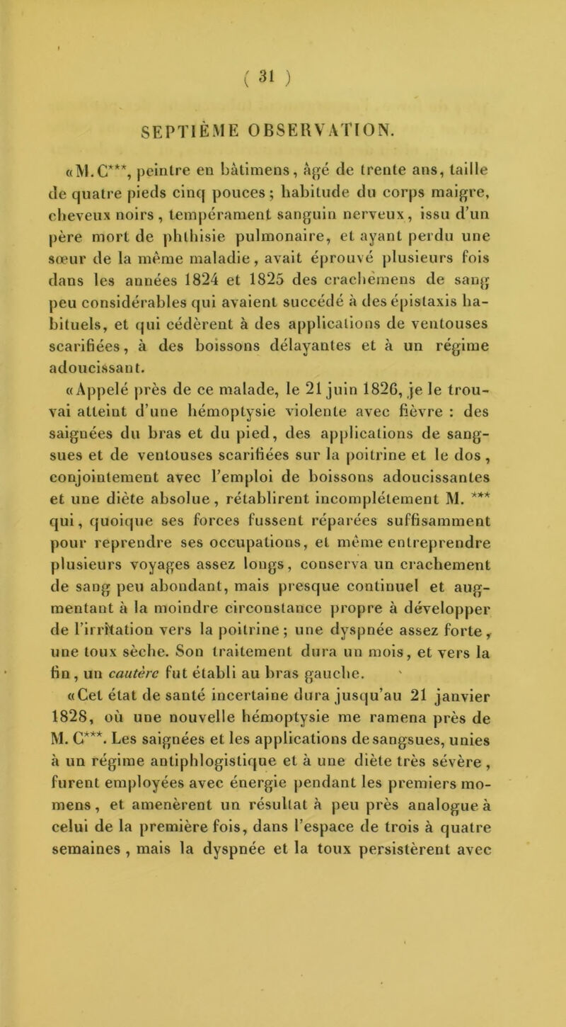 SEPTIÈME OBSERVATION. «M.C***, peintre en bàtimens, âgé de trente ans, taille de quatre pieds cinq pouces ; habitude du corps maigre, cheveux noirs , tempérament sanguin nerveux, issu d’un père mort de phthisie pulmonaire, et ayant perdu une sœur de la même maladie, avait éprouvé plusieurs fois dans les années 1824 et 1825 des crachémens de sang peu considérables qui avaient succédé à des épistaxis ha- bituels, et qui cédèrent à des applications de ventouses scarifiées, à des boissons délayantes et à un régime adoucissant. «Appelé près de ce malade, le 21 juin 182G, je le trou- vai atteint d’une hémoptysie violente avec fièvre : des saignées du bras et du pied, des applications de sang- sues et de ventouses scarifiées sur la poitrine et le dos , conjointement avec l’emploi de boissons adoucissantes et une diète absolue, rétablirent incomplètement M. *** qui, quoique ses forces fussent réparées suffisamment pour reprendre ses occupations, et même entreprendre plusieurs voyages assez longs, conserva un crachement de sang peu abondant, mais presque continuel et aug- mentant à la moindre circonstance propre à développer de l’irrïtation vers la poitrine; une dyspnée assez forte, une toux sèche. Son traitement dura un mois, et vers la fin , un cautère fut établi au bras gauche. «Cet état de santé incertaine dura jusqu’au 21 janvier 1828, où une nouvelle hémoptysie me ramena près de M. G***. Les saignées et les applications de sangsues, unies à un régime antiphlogistique et à une diète très sévère, furent employées avec énergie pendant les premiers mo- mens, et amenèrent un résultat à peu près analogue à celui de la première fois, dans l’espace de trois à quatre semaines , mais la dyspnée et la toux persistèrent avec