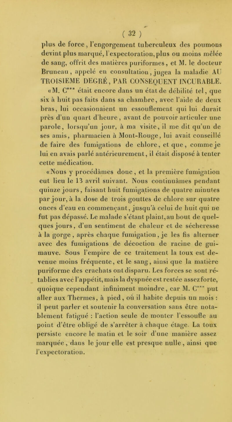 plus de force, l’engorgement tuberculeux des poumons devint plus marqué, l’expectoration, plus ou moins mêlée de sang, offrit des matières puriformes, et M. le docteur Bruneau , appelé en consultation , jugea la maladie AU TROISIEME DEGRÉ, PAR CONSEQUENT INCURABLE. «M. C*** était encore dans un état de débilité tel, que six à huit pas faits dans sa chambre, avec l’aide de deux bras, lui occasionaient un essouflemenl qui lui durait près d’un quart d’heure, avant de pouvoir articuler une parole, lorsqu’un jour, à ma visite, il me dit qu’un de ses amis, pharmacien à Mont-Rouge, lui avait conseillé de faire des fumigations de chlore, et que, comme je lui en avais parlé antérieurement, il était disposé à tenter cette médication. «Nous y procédâmes donc, et la première fumigation eut lieu le 13 avril suivant. Nous continuâmes pendant quinze jours, faisant huit fumigations de quatre minutes par jour, à la dose de trois gouttes de chlore sur quatre onces d’eau en commençant, jusqu’à celui de huit qui ne fut pas dépassé. Le malade s’étant plaint,au bout de quel- ques jours, d’un sentiment de chaleur et de sécheresse à la gorge, après chaque fumigation, je les fis alterner avec des fumigations de décoction de racine de gui- mauve. Sous l’empire de ce traitement la toux est de- venue moins fréquente, et le sang, ainsi que la matière puriforme des crachats ont disparu. Les forces se sont ré- tablies avec l’appétit, mais la dyspnée est restée assezforte, quoique cependant infiniment moindre, car M. C*** put aller aux Thermes, à pied, où il habite depuis un mois : il peut parler et soutenir la conversation sans être nota- blement fatigué : l’action seule de monter l’essoufle au point d’être obligé de s’arrêter à chaque étage. La toux persiste encore le matin et le soir d’une manière assez marquée, daus le jour elle est presque nulle, ainsi que l’expectoration.