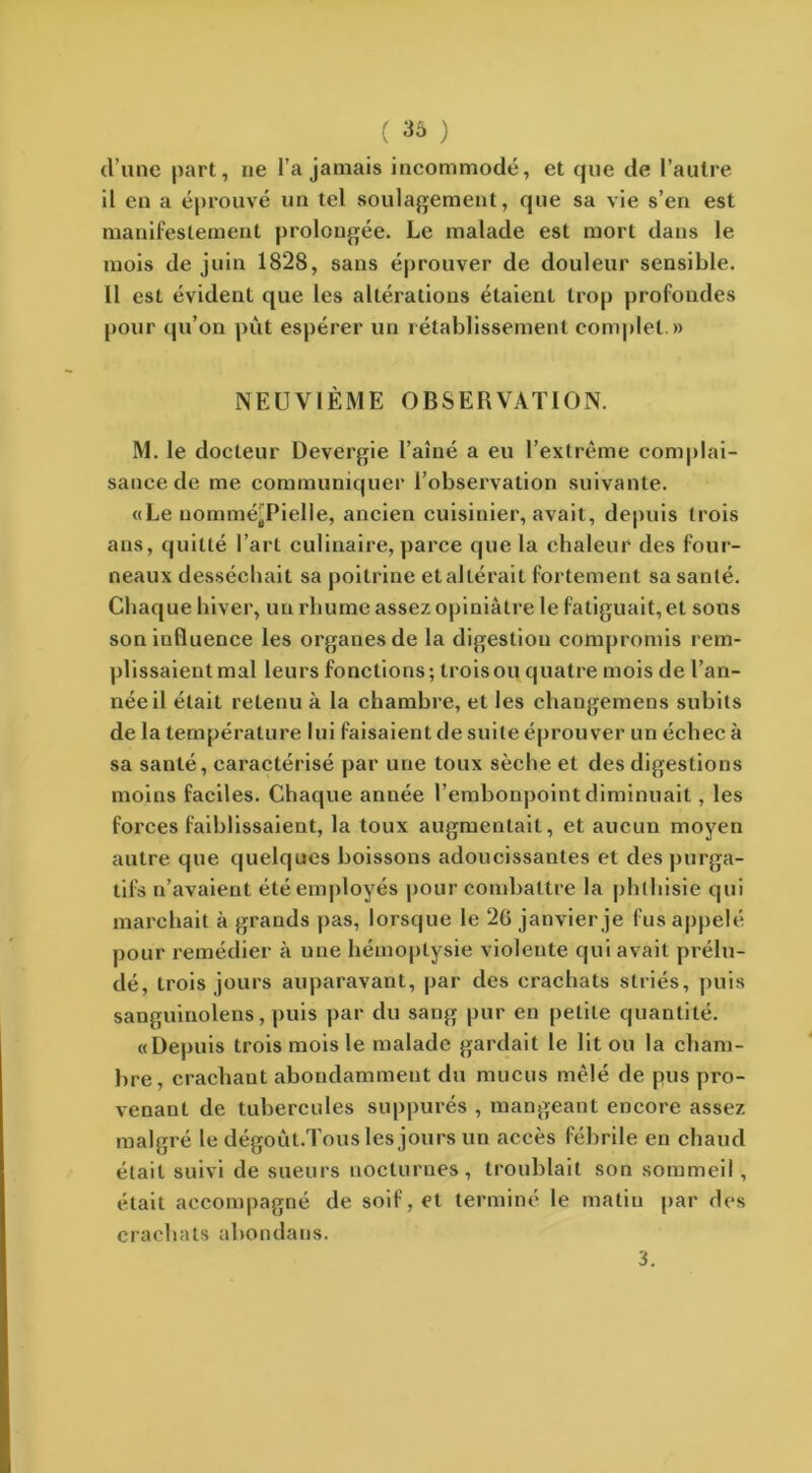 cl’une part, ne l’a jamais incommodé, et que de l’autre il en a éprouvé un tel soulagement, que sa vie s’en est manifestement prolongée. Le malade est mort dans le mois de juin 1828, sans éprouver de douleur sensible. 11 est évident que les altérations étaient trop profondes pour qu’on pût espérer un rétablissement complet.» NEUVIÈME OBSERVATION. M. le docteur Devergie l’aîné a eu l’extrême complai- sance de me communiquer l’observation suivante. «Le nomméjPielle, ancien cuisinier, avait, depuis trois ans, quitté l’art culinaire, parce que la chaleur des four- neaux desséchait sa poitrine et altérait fortement sa santé. Chaque hiver, un rhume assez opiniâtre le fatiguait, et sons son influence les organes de la digestion compromis rem- plissaient mal leurs fonctions; trois ou quatre mois de l’an- née il était retenu à la chambre, et les changemens subits de la température lui faisaient de suite éprouver un échec à sa santé, caractérisé par une toux sèche et des digestions moins faciles. Chaque année l’embonpoint diminuait, les forces faiblissaient, la toux augmentait, et aucun moyen autre que quelques boissons adoucissantes et des purga- tifs n’avaient été employés pour combattre la phthisie qui marchait à grands pas, lorsque le 26 janvier je fus appelé pour remédier à une hémoptysie violente qui avait prélu- dé, trois jours auparavant, par des crachats striés, puis sanguinolens, puis par du sang pur en petite quantité. «Depuis trois mois le malade gardait le lit ou la cham- bre, crachant abondamment du mucus mêlé de pus pro- venant de tubercules suppurés , mangeant encore assez malgré le dégoùt.Tous les jours un accès fébrile en chaud était suivi de sueurs nocturnes, troublait son sommeil, était accompagné de soif, et terminé le matin par des crachats abondans. 3.