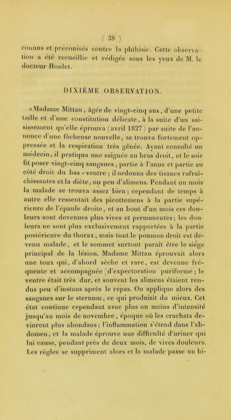 connus et préconisés contre la phthisie. Cette observa- tion a été recueillie et rédigée sous les yeux de M. le docteur Honlel. 1) I XIÈ M E O B S E R VAT10 N. «Madame Mittau , âgée de vingt-cinq ans, d’une petite taille et dune constitution délicate, à la suite d’un sai- sissement qu’elle éprouva (avril 1827) par suite de l’an- nonce d une fâcheuse nouvelle, se trouva fortement op- pressée et la respiration très gênée. Ayant consulté un médecin, il pratiqua une saignée au bras droit, et le soir lit poser vingt-cinq sangsues, partie à l’anus et partie au côté droit du bas - ventre ; il ordonna des tisanes rafraî- chissantes et la diète, ou peu d’alimens. Pendant un mois la malade se trouva assez bien ; cependant de temps à autre elle ressentait des picottemens à la partie supé- rieure de l’épaule droite, et au bout d’un mois ces dou- leurs sont devenues plus vives et permanentes; les dou- leurs ne sont plus exclusivement rapportées à la partie postérieure du thorax, mais tout le poumon droit est de- venu malade, et le sommet surtout paraît être le siège principal de la lésion. Madame Mittau éprouvait alors une toux qui, d’abord sèche et rare, est devenue fré- quente et accompagnée d’expectoration puriforme ; le ventre était très dur, et souvent les alimens étaient ren- dus peu d’instans après le repas. On applique alors des sangsues sur le sternum, ce qui produisit du mieux. Cet état continue cependant avec plus ou moins d’intensité jusqu’au mois de novembre, époque où les crachats de- vinrent plus abondans; l’inflammation s’étend dans l’ab- domen, et la malade éprouve une difficulté d’uriner qui lui cause, pendant près de deux mois, de vives douleurs. Les règles se suppriment alors et la malade passe un hi-