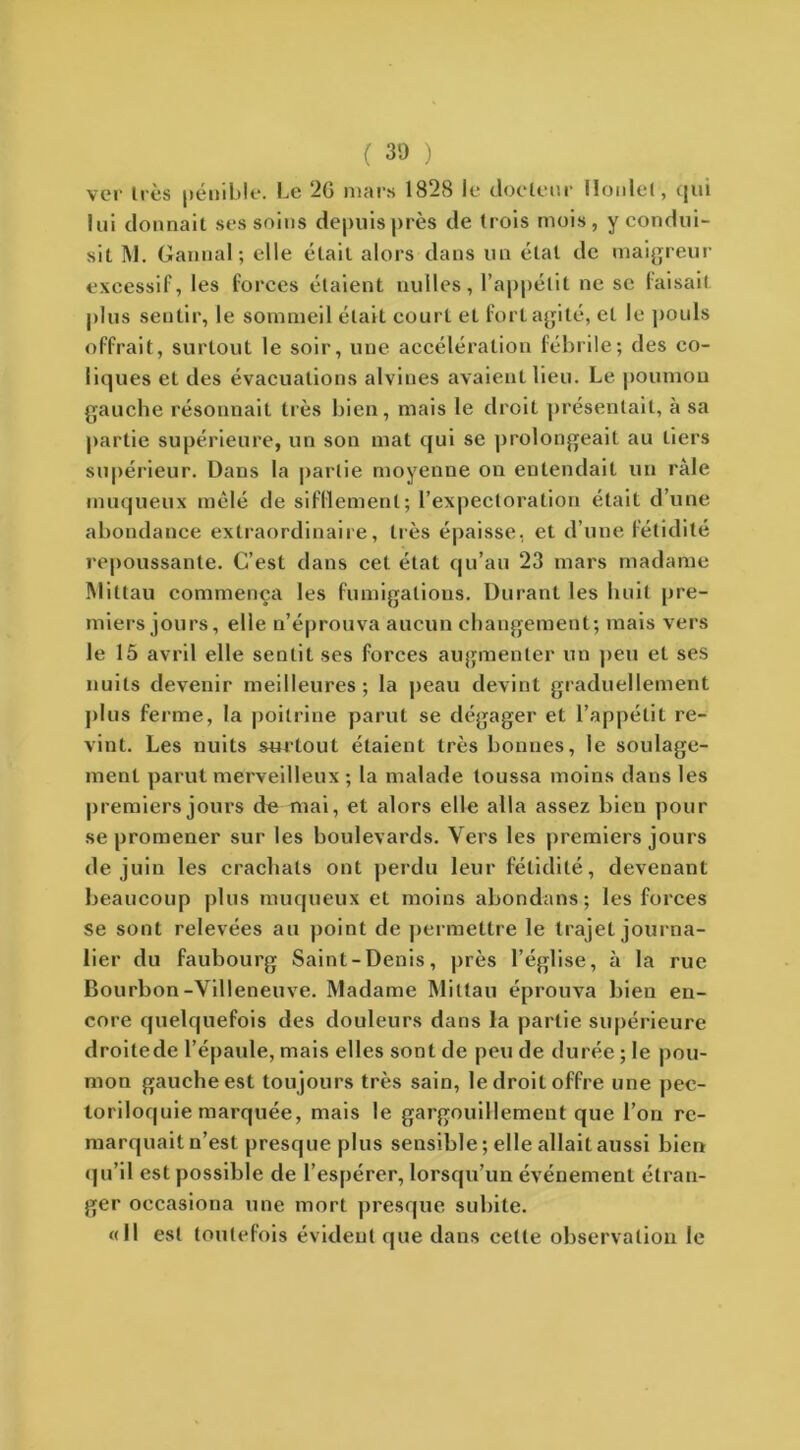 ( 30 ) ver liés pénible. Le 2G mars 1828 le docteur lloidel, qui lui donnait ses soins depuis près de trois mois, y condui- sit M. Gannal; elle était alors dans un état de maigreur excessif, les forces étaient nulles, l’appétit ne se faisait plus sentir, le sommeil était court et fort agité, et le pouls offrait, surtout le soir, une accélération fébrile; des co- liques et des évacuations alvines avaient lieu. Le poumon gauche résonnait très bien, mais le droit présentait, à sa partie supérieure, un son mat qui se prolongeait au tiers supérieur. Dans la partie moyenne on entendait un râle muqueux mêlé de sifflement; l’expectoration était d’une abondance extraordinaire, liés épaisse, et d’une fétidité repoussante. C’est dans cet état qu’au 23 mars madame Miltau commença les fumigations. Durant les huit pre- miers jours, elle n’éprouva aucun changement; mais vers le 15 avril elle sentit ses forces augmenter un peu et ses nuits devenir meilleures ; la peau devint graduellement plus ferme, la poitrine parut se dégager et l’appétit re- vint. Les nuits surtout étaient très bonnes, le soulage- ment parut merveilleux ; la malade toussa moins dans les premiers jours de mai, et alors elle alla assez bien pour se promener sur les boulevards. Vers les premiers jours de juin les crachats ont perdu leur fétidité, devenant beaucoup plus muqueux et moins abondans; les forces se sont relevées au point de permettre le trajet journa- lier du faubourg Saint-Denis, près l’église, à la rue Bourbon-Villeneuve. Madame Millau éprouva bien en- core quelquefois des douleurs dans la partie supérieure droitede l’épaule, mais elles sont de peu de durée ; le pou- mon gauche est toujours très sain, le droit offre une pec- toriloquie marquée, mais le gargouillement que l’on re- marquait n’est presque plus sensible; elle allait aussi bien qu’il est possible de l’espérer, lorsqu’un événement étran- ger occasiona une mort presque subite. «Il est toutefois évident que dans celte observation le